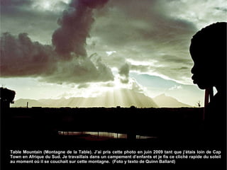 Table Mountain (Montagne de la Table). J’ai pris cette photo en juin 2009 tant que j’étais loin de Cap Town en Afrique du Sud. Je travaillais dans un campement d’enfants et je fis ce cliché rapide du soleil au moment où il se couchait sur cette montagne.  (Foto y texto de Quinn Ballard) 