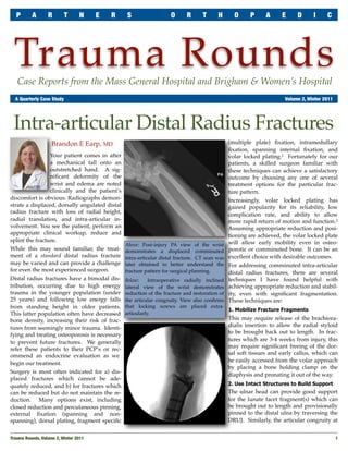 P      A       R       T       N     E   R    S                  O      R      T      H       O     P      A     E     D      I     C




 Trauma Rounds
   Case Reports from the Mass General Hospital and Brigham & Women’s Hospital
	 A Quarterly Case Study	                                                                                            Volume 2, Winter 2011




 Intra-articular Distal Radius Fractures
                    Brandon E Earp, MD                                                         (multiple plate) ﬁxation, intramedullary
                                                                                               ﬁxation, spanning internal ﬁxation, and
                 Your patient comes in after                                                   volar locked plating.1 Fortunately for our
                 a mechanical fall onto an                                                     patients, a skilled surgeon familiar with
                 outstretched hand. A sig-                                                     these techniques can achieve a satisfactory
                 niﬁcant deformity of the                                                      outcome by choosing any one of several
                 wrist and edema are noted                                                     treatment options for the particular frac-
                 clinically and the patient’s                                                  ture pattern.
discomfort is obvious. Radiographs demon-                                                      Increasingly, volar locked plating has
strate a displaced, dorsally angulated distal                                                  gained popularity for its reliability, low
radius fracture with loss of radial height,                                                    complication rate, and ability to allow
radial translation, and intra-articular in-                                                    more rapid return of motion and function.2
volvement. You see the patient, perform an                                                     Assuming appropriate reduction and posi-
appropriate clinical workup, reduce and                                                        tioning are achieved, the volar locked plate
splint the fracture.                                                                           will allow early mobility even in osteo-
                                                Above: Post-injury PA view of the wrist
While this may sound familiar, the treat-       demonstrates a displaced comminuted            porotic or comminuted bone. It can be an
ment of a standard distal radius fracture       intra-articular distal fracture. CT scan was   excellent choice with desirable outcomes.
may be varied and can provide a challenge       later obtained to better understand the        For addressing comminuted intra-articular
for even the most experienced surgeon.          fracture pattern for surgical planning.        distal radius fractures, there are several
Distal radius fractures have a bimodal dis-     Below:     Intraoperative radially inclined    techniques I have found helpful with
tribution, occurring due to high energy         lateral view of the wrist demonstrates         achieving appropriate reduction and stabil-
trauma in the younger population (under         reduction of the fracture and restoration of   ity, even with signiﬁcant fragmentation.
25 years) and following low energy falls        the articular congruity. View also conﬁrms     These techniques are:
from standing height in older patients.         that locking screws are placed extra-
                                                                                             1. Mobilize Fracture Fragments
This latter population often have decreased     articularly.
bone density, increasing their risk of frac-                                                   This may require release of the brachiora-
                                                                                               dialis insertion to allow the radial styloid
tures from seemingly minor trauma. Identi-
                                                                                               to be brought back out to length. In frac-
fying and treating osteoporosis is necessary
                                                                                               tures which are 3-4 weeks from injury, this
to prevent future fractures. We generally
                                                                                               may require signiﬁcant freeing of the dor-
refer these patients to their PCP’s or rec-
                                                                                               sal soft tissues and early callus, which can
ommend an endocrine evaluation as we
                                                                                               be easily accessed from the volar approach
begin our treatment.
                                                                                               by placing a bone holding clamp on the
Surgery is most often indicated for a) dis-                                                    diaphysis and pronating it out of the way.
placed fractures which cannot be ade-
quately reduced, and b) for fractures which                                                    2. Use Intact Structures to Build Support
can be reduced but do not maintain the re-                                                     The ulnar head can provide good support
duction. Many options exist, including                                                         for the lunate facet fragment(s) which can
closed reduction and percutaneous pinning,                                                     be brought out to length and provisionally
external ﬁxation (spanning and non-                                                            pinned to the distal ulna by traversing the
spanning), dorsal plating, fragment speciﬁc                                                    DRUJ. Similarly, the articular congruity at


Trauma Rounds, Volume 2, Winter 2011
                                                                                                        1
 
