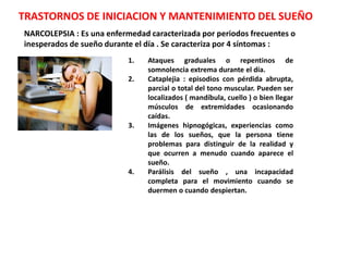 TRASTORNOS DE INICIACION Y MANTENIMIENTO DEL SUEÑO
NARCOLEPSIA : Es una enfermedad caracterizada por periodos frecuentes o
inesperados de sueño durante el día . Se caracteriza por 4 síntomas :
                           1.   Ataques graduales o repentinos de
                                somnolencia extrema durante el día.
                           2.   Cataplejia : episodios con pérdida abrupta,
                                parcial o total del tono muscular. Pueden ser
                                localizados ( mandíbula, cuello ) o bien llegar
                                músculos de extremidades ocasionando
                                caídas.
                           3.   Imágenes hipnogógicas, experiencias como
                                las de los sueños, que la persona tiene
                                problemas para distinguir de la realidad y
                                que ocurren a menudo cuando aparece el
                                sueño.
                           4.   Parálisis del sueño , una incapacidad
                                completa para el movimiento cuando se
                                duermen o cuando despiertan.
 
