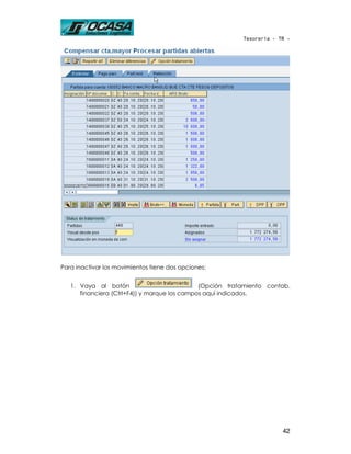 Tesorería - TR -




Para inactivar los movimientos tiene dos opciones:


   1. Vaya al botón                           (Opción tratamiento contab.
      financiera (Ctrl+F4)) y marque los campos aquí indicados.




                                                                       42
 