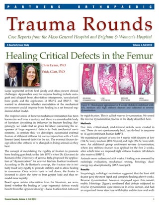 P      A       R       T       N    E    R    S                O       R      T      H      O      P      A      E      D       I     C




 Trauma Rounds
   Case Reports from the Mass General Hospital and Brigham & Women’s Hospital
	 A Quarterly Case Study	                                                                                               Volume 4, Fall 2012




 Healing Critical Defects in the Femur
                                      Chris Evans, PhD

                                      Vaida Glatt, PhD




Large segmental defects heal poorly and often present clinical
challenges. Approaches used to improve healing include auto-
graft and allograft bone, distraction osteogenesis, vascularized
bone grafts and the application of BMP-2 and BMP-7. We
wanted to determine whether modulation of the mechanical              Figure 1: Histological appearance at 8 weeks of defects stabilized with
environment could improve bone healing in a rat femoral seg-          low, medium and high stiffness ﬁxators and subjected to reverse
mental defect model.                                                  dynamization.

The responsiveness of bone to mechanical stimulation has been         by rigid ﬁxation. This is called reverse dynamization. We tested
known for well over a century, and there is a considerable body       the reverse dynamization process in the study described here.
of literature describing its inﬂuence on fracture healing. Sur-       Methods
prisingly, we could ﬁnd no prior literature concerning the re-        Five mm, critical-sized, mid-femoral defects were created in
sponses of large segmental defects to their mechanical envi-          rats. These do not spontaneously heal, but do heal in response
ronment. To remedy this, we developed customized external             to 11 !g recombinant, human BMP-2.
ﬁxators of different stiffness for use in conjunction with a 5 mil-
                                                                      We maintained groups of rats for 8 weeks with ﬁxators of low
limeter (mm) femoral defect in the rat. The external ﬁxator de-
                                                                      (114 N/mm), medium (185 N/mm) and high (254 N/mm) stiff-
sign allows the stiffness to be changed on living animals as they
                                                                      ness. An additional group underwent reverse dynamization,
heal.
                                                                      where low stiffness ﬁxation was applied for the ﬁrst 2 weeks,
The concept of modulating the rigidity of ﬁxation to promote          after which time we imposed high stiffness ﬁxation. All defects
bone healing goes back to the late 1970’s when Dr. Giovanni de        also received BMP-2.
Bastiani of the University of Verona, Italy, proposed the applica-    Animals were euthanized at 8 weeks. Healing was assessed by
tion of “dynamization” for external fracture ﬁxation treatment.       radiologic evaluation, mechanical testing, histology, dual-
According to Dr. de Bastiani’s concept, the fracture site is ini-     energy ray absorptiometry (DXA) and !CT.
tially ﬁxed very rigidly to provide stability and to allow healing
                                                                   Results
to commence. Once woven bone is laid down, the ﬁxator is
loosened to allow the bone to bear greater load and thus re- Surprisingly, radiologic evaluation suggested that the least stiff
                                                                   ﬁxator gave the most rapid and complete healing after 8 weeks.
model more rapidly.
                                                                   Reverse dynamization, however, improved upon this consid-
Based upon certain information from the literature, we won- erably. Histology (ﬁgure), conﬁrmed that defects subjected to
dered whether the healing of large segmental defects would reverse dynamization were narrower in cross section, and had
beneﬁt from the opposite strategy – loose ﬁxation ﬁrst, followed an organized tissue structure with better architecture and well-


Trauma Rounds, Volume 4, Fall 2012
                                                                                                           1
 