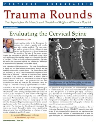 P      A       R       T       N     E   R    S                 O       R     T      H     O      P     A      E     D      I     C




 Trauma Rounds
   Case Reports from the Mass General Hospital and Brigham &Women’s Hospital
	 A Quarterly Case Study	                                                                                          Volume 1, Spring 2010




           Evaluating the Cervical Spine
                    Mitchel Harris, MD
                 Imagine getting called to the Emergency De-
                 partment to evaluate a painful and swollen
                 knee after a skiing accident. The plain x-rays
                 are read as normal, with no evidence of acute
                 fracture and demonstrate evidence of degenera-
                 tive arthritis of the knee. If the patient is expe-
riencing too much pain to allow for an adequate exam, a knee
brace will be provided and the patient re-evaluated in the ofﬁce
in 7-10 days. If there is signiﬁcant ligamentous injury, the brace
will sufﬁce for temporary stability and a follow-up MRI might
be required to fully deﬁne the extent of the injury.
Now consider another presentation. This time the mechanism
of injury is a fall from standing in an elderly woman and the
area of concern is her cervical spine. The patient has a black
eye, no history of loss of consciousness and complains of neck
pain while in the collar. There are no other associated injuries.
Plain x-rays of her cervical spine are read as normal, with no
evidence of acute fracture and demonstrate evidence of degen-
erative arthritis of the neck. The questions now are: what
should the next tests be, and can the patient be safely dis-            Normal appearing Left and Right facets of the cervical spine
charged in a collar for a follow-up appointment in 1-2 weeks?           from MD Computerized Tomography (MDCT) scan.

Evaluation of the cervical spine can be a difﬁcult process, par-       The presence of drugs or alcohol, an associated major skeletal
ticularly in a patient who has multiple injuries, is intubated, or     or visceral injury, or a closed head injury all have the potential
who otherwise cannot reliably participate in the physical exam.        to mask the presence of a cervical spine injury. However, a
However, in the patient who is alert, oriented and can partici-        good clinical exam - even if the patient is intoxicated - can help
pate, a focused physical exam can greatly assist with the initial      identify the presence of a fracture, and occasionally can provide
assessment. An unremarkable exam in association with a pain-           sufﬁcient evidence to direct the clinician towards a treatment
free, active range of motion after a low energy injury will often      plan prior to obtaining ﬁlms. Once the credibility of the clinical
allow the Emergency Department doctor, or the initial consult-         exam becomes compromised the radiographic evaluation be-
ing physician to clear the cervical spine without obtaining screen-    comes the primary assessment tool.
ing x-rays. The presence of a distracting injury can cloud this
                                                                       When ﬁlms are deemed necessary in the evaluation of the cer-
process and prompt the need for initial x-rays. A distracting
                                                                       vical spine, the multi-detector CT (MDCT) scan is the most utili-
injury can range from a scalp laceration to a fracture of an ex-
                                                                       tarian. It has consistently high sensitivity and speciﬁcity when
tremity, with patient-speciﬁc relevance.
                                                                       identifying cervical fractures. In combination with its axial im-
              See associated Bibliography online at:                   ages, the sagittal and coronal reconstructions are a valuable tool
                   AchesAndJoints.org/Trauma
Trauma Rounds, Volume 1, Spring 2010
                                                                                                      1
 
