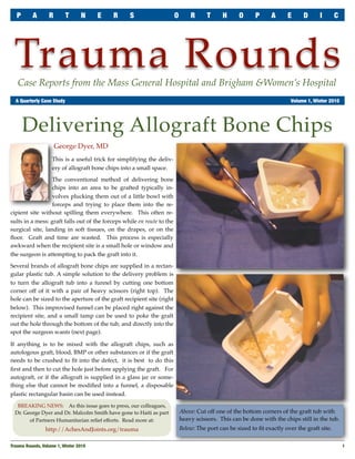 P      A       R       T       N     E   R      S                    O       R      T     H      O      P      A     E      D      I       C




 Trauma Rounds
   Case Reports from the Mass General Hospital and Brigham &Women’s Hospital
	 A Quarterly Case Study	                                                                                                 Volume 1, Winter 2010




       Delivering Allograft Bone Chips
                      George Dyer, MD
                    This is a useful trick for simplifying the deliv-
                    ery of allograft bone chips into a small space.

                  The conventional method of delivering bone
                  chips into an area to be grafted typically in-
                  volves plucking them out of a little bowl with
                  forceps and trying to place them into the re-
cipient site without spilling them everywhere. This often re-
sults in a mess: graft falls out of the forceps while en route to the
surgical site, landing in soft tissues, on the drapes, or on the
ﬂoor. Graft and time are wasted. This process is especially
awkward when the recipient site is a small hole or window and
the surgeon is attempting to pack the graft into it.

Several brands of allograft bone chips are supplied in a rectan-
gular plastic tub. A simple solution to the delivery problem is
to turn the allograft tub into a funnel by cutting one bottom
corner off of it with a pair of heavy scissors (right top). The
hole can be sized to the aperture of the graft recipient site (right
below). This improvised funnel can be placed right against the
recipient site, and a small tamp can be used to poke the graft
out the hole through the bottom of the tub, and directly into the
spot the surgeon wants (next page).

If anything is to be mixed with the allograft chips, such as
autologous graft, blood, BMP or other substances or if the graft
needs to be crushed to ﬁt into the defect, it is best to do this
ﬁrst and then to cut the hole just before applying the graft. For
autograft, or if the allograft is supplied in a glass jar or some-
thing else that cannot be modiﬁed into a funnel, a disposable
plastic rectangular basin can be used instead.

   BREAKING NEWS: As this issue goes to press, our colleagues,
  Dr. George Dyer and Dr. Malcolm Smith have gone to Haiti as part          Above: Cut off one of the bottom corners of the graft tub with
        of Partners Humanitarian relief efforts. Read more at:              heavy scissors. This can be done with the chips still in the tub.
                 http://AchesAndJoints.org/trauma                           Below: The port can be sized to ﬁt exactly over the graft site.


Trauma Rounds, Volume 1, Winter 2010
                                                                                                             1
 