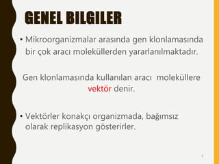 GENEL BILGILER
• Mikroorganizmalar arasında gen klonlamasında
bir çok aracı moleküllerden yararlanılmaktadır.
Gen klonlamasında kullanılan aracı moleküllere
vektör denir.
• Vektörler konakçı organizmada, bağımsız
olarak replikasyon gösterirler.
2
 