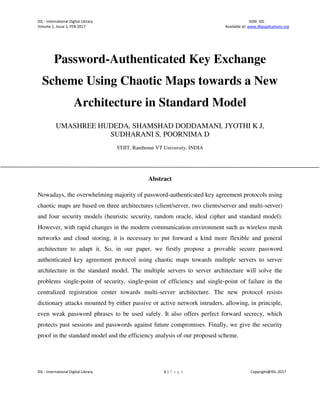 IDL - International Digital Library ISSN: IDL
Volume 1, Issue 1, FEB-2017 Available at: www.dbpuplications.org
IDL - International Digital Library 1 | P a g e Copyright@IDL-2017
Password-Authenticated Key Exchange
Scheme Using Chaotic Maps towards a New
Architecture in Standard Model
UMASHREE HUDEDA, SHAMSHAD DODDAMANI, JYOTHI K J,
SUDHARANI S, POORNIMA D
STJIT, Ranibenur VT University, INDIA
Abstract
Nowadays, the overwhelming majority of password-authenticated key agreement protocols using
chaotic maps are based on three architectures (client/server, two clients/server and multi-server)
and four security models (heuristic security, random oracle, ideal cipher and standard model).
However, with rapid changes in the modern communication environment such as wireless mesh
networks and cloud storing, it is necessary to put forward a kind more flexible and general
architecture to adapt it. So, in our paper, we firstly propose a provable secure password
authenticated key agreement protocol using chaotic maps towards multiple servers to server
architecture in the standard model. The multiple servers to server architecture will solve the
problems single-point of security, single-point of efficiency and single-point of failure in the
centralized registration center towards multi-server architecture. The new protocol resists
dictionary attacks mounted by either passive or active network intruders, allowing, in principle,
even weak password phrases to be used safely. It also offers perfect forward secrecy, which
protects past sessions and passwords against future compromises. Finally, we give the security
proof in the standard model and the efficiency analysis of our proposed scheme.
 
