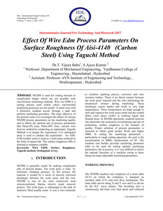 IDL - International Digital Library Of
Technology & Research
Volume 1, Issue 2, Mar 2017 Available at: www.dbpublications.org
International e-Journal For Technology And Research-2017
IDL - International Digital Library 1 | P a g e Copyright@IDL-2017
Effect Of Wire Edm Process Parameters On
Surface Roughness Of Aisi-4140 (Carbon
Steel) Using Taguchi Method
Dr.T. Vijaya Babu1
, S.Ajaya Kumar 2
1
Professor ,Department of Mechanical Engineering, Vardhaman College of
Engineering , Shamshabad , Hyderabad
2
Assistant Professor AVN Institute of Engineering and Technology ,
Ibrahimpatnam , Hyderabad
Abstract: WEDM is used for cutting intricate or
complicated shapes which are not possible with
conventional machining methods. Wire cut EDM is a
cutting process used widely where conventional
machining processes are not useful. A metal wire with
a Dielectric medium travels through a path and
perform machining procedure .The main objective of
the present work is to investigate the effects of various
WEDM process parameters on the machining quality
and to obtain the optimal sets of process parameters
like Pulse-ON time, Pulse-OFF time, current, wire
feed are studied by conducting an experiment. Taguchi
Method is to design the experiment. L16 orthogonal
array is used to conduct the experiment. An AISI-
4140 (carbon steel) is used as a work piece material in
the form of square bar. The surface roughness (SR) is
selected as response variable.
Keywords: Wire EDM, Surface Roughness,
Taguchi method, Orthogonal Array.
1. INTRODUCTION
WEDM is generally useful for making complicated
jobs of desired shapes. The work piece is hold by
minimum clamping pressure. In this process the
material is eroded by a series of discrete electrical
discharges between the work piece and the tool.
WEDM is one of the most extensively used
nonconventional, thermo electric metal removal
process. The work piece is submerged in the tank of
dielectric fluid usually water. It uses a wire electrode
to initialize sparking precise, corrosion and wire
resistant surface. There is no direct contact between
the work piece material and the wire eliminating the
mechanical stresses during machining. These
discharges causes sparks and result in very high
temperatures. These temperatures are high enough to
melt and vaporize the work piece metal and the eroded
debris cools down swiftly in working liquid and
flushed away. In WEDM operations, material removal
rate determine the economics of machining and rate of
production, surface roughness is the measure of
quality. Proper selection of process parameters is
essential to obtain good surface finish and higher
MRR. In setting the machining parameters ,
particularly in rough cutting operation, the goal is the
maximization of MRR, minimization of SF. The
machine tool builder provides machining parameter
table to be used for setting optimal machining
parameters, but in practice, it is very difficult to utilize
the optimal functions of a machine owing to there
being too many adjustable machining parameters.
WORKING PRINCIPLE
The WEDM machine tool comprises of a main table
(X-Y) on which the workpiece is clamped; an
auxiliary table (UV) and wire drive mechanism. The
main table moves along X and Y axis and it is driven
by the D.C. servo motors. The travelling wire is
continuously fed from wire feed spool and collected
 