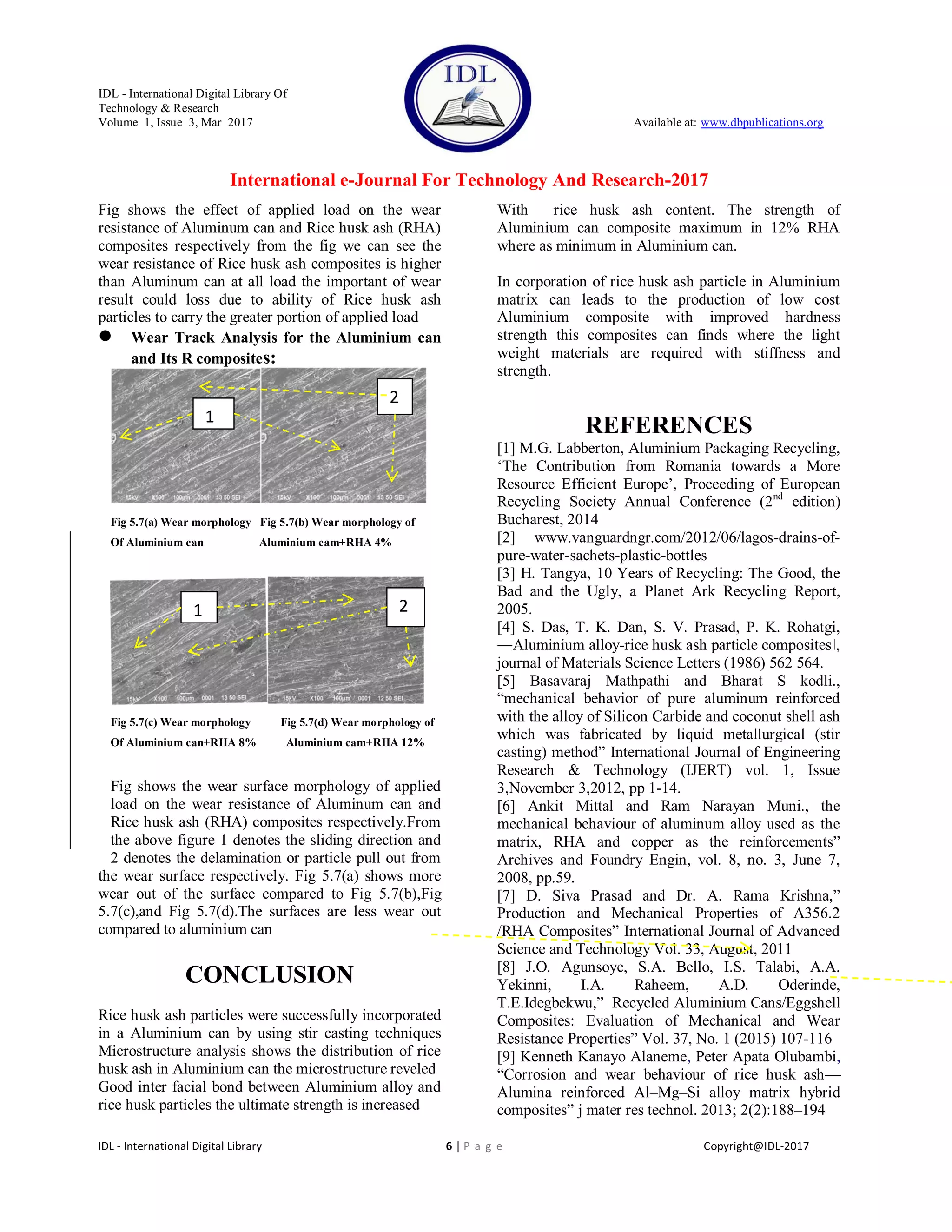 IDL - International Digital Library Of
Technology & Research
Volume 1, Issue 3, Mar 2017 Available at: www.dbpublications.org
International e-Journal For Technology And Research-2017
IDL - International Digital Library 6 | P a g e Copyright@IDL-2017
Fig shows the effect of applied load on the wear
resistance of Aluminum can and Rice husk ash (RHA)
composites respectively from the fig we can see the
wear resistance of Rice husk ash composites is higher
than Aluminum can at all load the important of wear
result could loss due to ability of Rice husk ash
particles to carry the greater portion of applied load
 Wear Track Analysis for the Aluminium can
and Its R composites:
Fig 5.7(a) Wear morphology Fig 5.7(b) Wear morphology of
Of Aluminium can Aluminium cam+RHA 4%
Fig 5.7(c) Wear morphology Fig 5.7(d) Wear morphology of
Of Aluminium can+RHA 8% Aluminium cam+RHA 12%
Fig shows the wear surface morphology of applied
load on the wear resistance of Aluminum can and
Rice husk ash (RHA) composites respectively.From
the above figure 1 denotes the sliding direction and
2 denotes the delamination or particle pull out from
the wear surface respectively. Fig 5.7(a) shows more
wear out of the surface compared to Fig 5.7(b),Fig
5.7(c),and Fig 5.7(d).The surfaces are less wear out
compared to aluminium can
CONCLUSION
Rice husk ash particles were successfully incorporated
in a Aluminium can by using stir casting techniques
Microstructure analysis shows the distribution of rice
husk ash in Aluminium can the microstructure reveled
Good inter facial bond between Aluminium alloy and
rice husk particles the ultimate strength is increased
With rice husk ash content. The strength of
Aluminium can composite maximum in 12% RHA
where as minimum in Aluminium can.
In corporation of rice husk ash particle in Aluminium
matrix can leads to the production of low cost
Aluminium composite with improved hardness
strength this composites can finds where the light
weight materials are required with stiffness and
strength.
REFERENCES
[1] M.G. Labberton, Aluminium Packaging Recycling,
‗The Contribution from Romania towards a More
Resource Efficient Europe‘, Proceeding of European
Recycling Society Annual Conference (2nd
edition)
Bucharest, 2014
[2] www.vanguardngr.com/2012/06/lagos-drains-of-
pure-water-sachets-plastic-bottles
[3] H. Tangya, 10 Years of Recycling: The Good, the
Bad and the Ugly, a Planet Ark Recycling Report,
2005.
[4] S. Das, T. K. Dan, S. V. Prasad, P. K. Rohatgi,
―Aluminium alloy-rice husk ash particle composites‖,
journal of Materials Science Letters (1986) 562 564.
[5] Basavaraj Mathpathi and Bharat S kodli.,
―mechanical behavior of pure aluminum reinforced
with the alloy of Silicon Carbide and coconut shell ash
which was fabricated by liquid metallurgical (stir
casting) method‖ International Journal of Engineering
Research & Technology (IJERT) vol. 1, Issue
3,November 3,2012, pp 1-14.
[6] Ankit Mittal and Ram Narayan Muni., the
mechanical behaviour of aluminum alloy used as the
matrix, RHA and copper as the reinforcements‖
Archives and Foundry Engin, vol. 8, no. 3, June 7,
2008, pp.59.
[7] D. Siva Prasad and Dr. A. Rama Krishna,‖
Production and Mechanical Properties of A356.2
/RHA Composites‖ International Journal of Advanced
Science and Technology Vol. 33, August, 2011
[8] J.O. Agunsoye, S.A. Bello, I.S. Talabi, A.A.
Yekinni, I.A. Raheem, A.D. Oderinde,
T.E.Idegbekwu,‖ Recycled Aluminium Cans/Eggshell
Composites: Evaluation of Mechanical and Wear
Resistance Properties‖ Vol. 37, No. 1 (2015) 107-116
[9] Kenneth Kanayo Alaneme, Peter Apata Olubambi,
―Corrosion and wear behaviour of rice husk ash—
Alumina reinforced Al–Mg–Si alloy matrix hybrid
composites‖ j mater res technol. 2013; 2(2):188–194
1
2
1 2
 