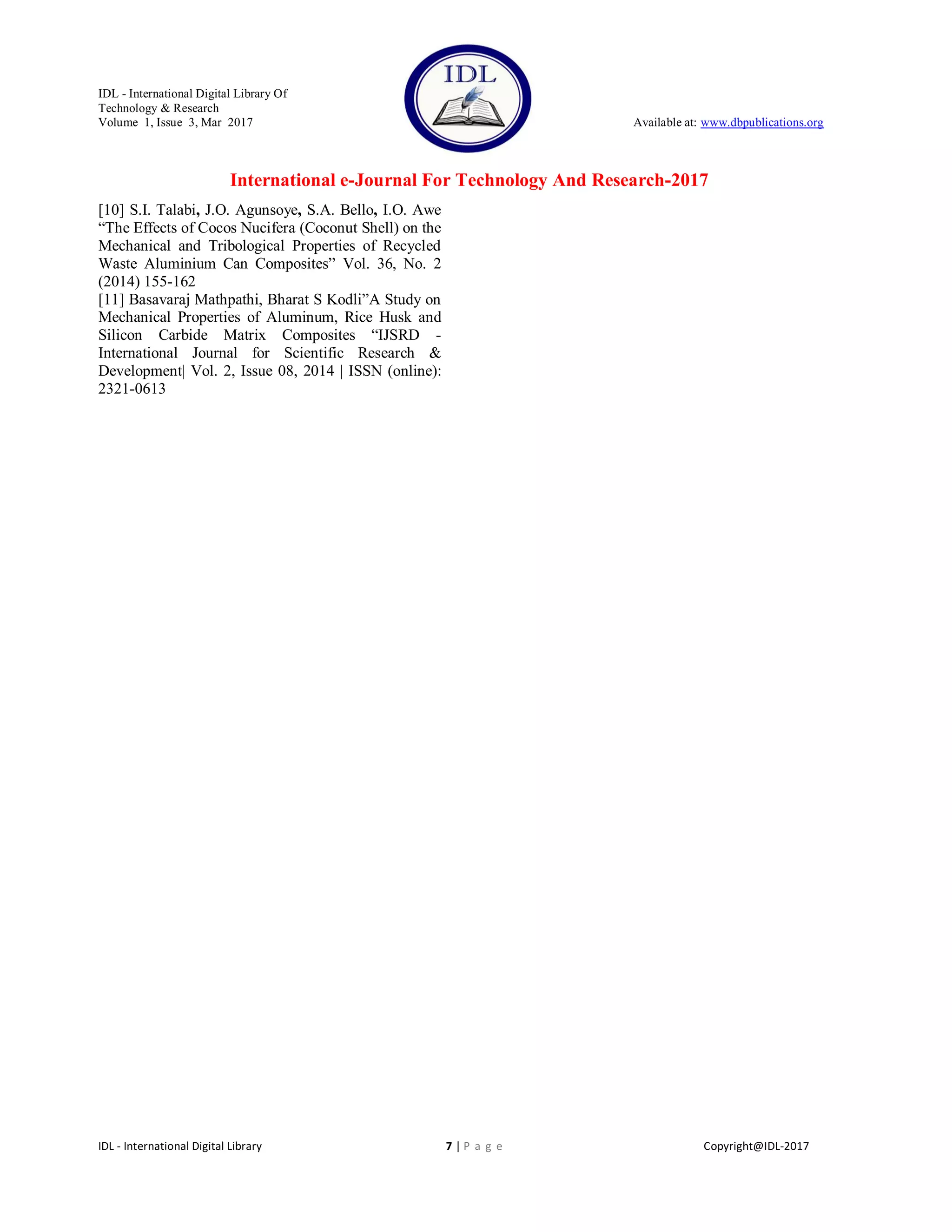 IDL - International Digital Library Of
Technology & Research
Volume 1, Issue 3, Mar 2017 Available at: www.dbpublications.org
International e-Journal For Technology And Research-2017
IDL - International Digital Library 7 | P a g e Copyright@IDL-2017
[10] S.I. Talabi, J.O. Agunsoye, S.A. Bello, I.O. Awe
―The Effects of Cocos Nucifera (Coconut Shell) on the
Mechanical and Tribological Properties of Recycled
Waste Aluminium Can Composites‖ Vol. 36, No. 2
(2014) 155-162
[11] Basavaraj Mathpathi, Bharat S Kodli‖A Study on
Mechanical Properties of Aluminum, Rice Husk and
Silicon Carbide Matrix Composites ―IJSRD -
International Journal for Scientific Research &
Development| Vol. 2, Issue 08, 2014 | ISSN (online):
2321-0613
 