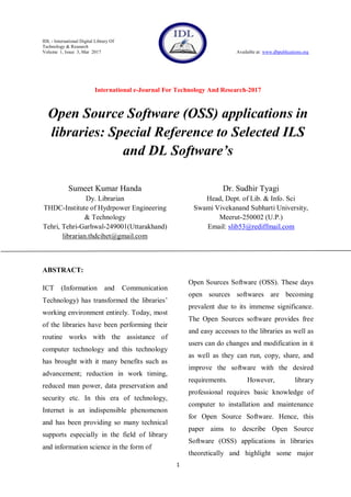 IDL - International Digital Library Of
Technology & Research
Volume 1, Issue 3, Mar 2017 Available at: www.dbpublications.org
International e-Journal For Technology And Research-2017
1
Open Source Software (OSS) applications in
libraries: Special Reference to Selected ILS
and DL Software’s
Sumeet Kumar Handa
Dy. Librarian
THDC-Institute of Hydrpower Engineering
& Technology
Tehri, Tehri-Garhwal-249001(Uttarakhand)
librarian.thdcihet@gmail.com
Dr. Sudhir Tyagi
Head, Dept. of Lib. & Info. Sci
Swami Vivekanand Subharti University,
Meerut-250002 (U.P.)
Email: slib53@rediffmail.com
ABSTRACT:
ICT (Information and Communication
Technology) has transformed the libraries‟
working environment entirely. Today, most
of the libraries have been performing their
routine works with the assistance of
computer technology and this technology
has brought with it many benefits such as
advancement; reduction in work timing,
reduced man power, data preservation and
security etc. In this era of technology,
Internet is an indispensible phenomenon
and has been providing so many technical
supports especially in the field of library
and information science in the form of
Open Sources Software (OSS). These days
open sources softwares are becoming
prevalent due to its immense significance.
The Open Sources software provides free
and easy accesses to the libraries as well as
users can do changes and modification in it
as well as they can run, copy, share, and
improve the software with the desired
requirements. However, library
professional requires basic knowledge of
computer to installation and maintenance
for Open Source Software. Hence, this
paper aims to describe Open Source
Software (OSS) applications in libraries
theoretically and highlight some major
 