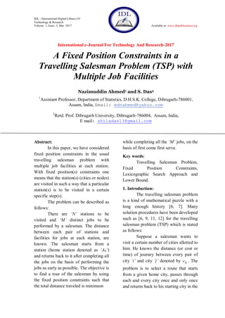 IDL - International Digital Library Of
Technology & Research
Volume 1, Issue 3, Mar 2017 Available at: www.dbpublications.org
International e-Journal For Technology And Research-2017
A Fixed Position Constraints in a
Travelling Salesman Problem (TSP) with
Multiple Job Facilities
Nazimuddin Ahmed1 and S. Das2
1
Assistant Professor, Department of Statistics, D.H.S.K. College, Dibrugarh-786001,
Assam, India, Email: mdnahmed@yahoo.com
2
Retd. Prof. Dibrugarh University, Dibrugarh-786004, Assam, India,
E mail: shiladas13@gmail.com
Abstract:
In this paper, we have considered
fixed position constraints in the usual
travelling salesman problem with
multiple job facilities at each station.
With fixed position(s) constraints one
means that the station(s) (cities or nodes)
are visited in such a way that a particular
station(s) is to be visited in a certain
specific step(s).
The problem can be described as
follows:
There are ‘N’ stations to be
visited and ‘M’ distinct jobs to be
performed by a salesman. The distance
between each pair of stations and
facilities for jobs at each station, are
known. The salesman starts from a
station (home station denoted as ‘A0’)
and returns back to it after completing all
the jobs on the basis of performing the
jobs as early as possible. The objective is
to find a tour of the salesman by using
the fixed position constraints such that
the total distance traveled is minimum
while completing all the ‘M’ jobs, on the
basis of first come first serve.
Key words:
Travelling Salesman Problem,
Fixed Position Constraints,
Lexicographic Search Approach and
Lower Bound.
1. Introduction:
The travelling salesman problem
is a kind of mathematical puzzle with a
long enough history [6, 7]. Many
solution procedures have been developed
such as [6, 9, 11, 12] for the travelling
salesman problem (TSP) which is stated
as follows:
Suppose a salesman wants to
visit a certain number of cities allotted to
him. He knows the distance (or cost or
time) of journey between every pair of
city ‘i’ and city ‘j’ denoted by ijc . The
problem is to select a route that starts
from a given home city, passes through
each and every city once and only once
and returns back to his starting city in the
 