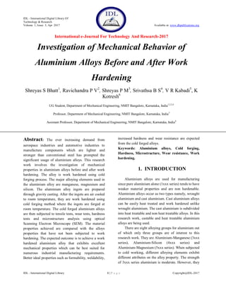 IDL - International Digital Library Of
Technology & Research
Volume 1, Issue 3, Apr 2017 Available at: www.dbpublications.org
International e-Journal For Technology And Research-2017
IDL - International Digital Library 1 | P a g e Copyright@IDL-2017
Investigation of Mechanical Behavior of
Aluminium Alloys Before and After Work
Hardening
Shreyas S Bhatt1
, Ravichandra P V2
, Shreyas P M3
, Srivathsa B S4
, V R Kabadi5
, K
Kotresh6
UG Student, Department of Mechanical Engineering, NMIT Bangalore, Karnataka, India1,2,3,4
Professor, Department of Mechanical Engineering, NMIT Bangalore, Karnataka, India5
Assistant Professor, Department of Mechanical Engineering, NMIT Bangalore, Karnataka, India6
Abstract: The ever increasing demand from
aerospace industries and automotive industries to
manufacture components which are lighter and
stronger than conventional steel has prompted the
significant usage of aluminium alloys. This research
work involves the investigation of mechanical
properties in aluminium alloys before and after work
hardening. The alloy is work hardened using cold
forging process. The major alloying elements used in
the aluminium alloy are manganese, magnesium and
silicon. The aluminium alloy ingots are prepared
through gravity casting. After the ingots are air cooled
to room temperature, they are work hardened using
cold forging method where the ingots are forged at
room temperature. The cold forged aluminium alloys
are then subjected to tensile tests, wear tests, hardness
tests and microstructure analysis using optical
Scanning Electron Microscope (SEM). The material
properties achieved are compared with the alloys
properties that have not been subjected to work
hardening. The expected outcome is to achieve a work
hardened aluminium alloy that exhibits excellent
mechanical properties which can be best suited for
numerous industrial manufacturing requirements.
Better ideal properties such as formability, weldability,
increased hardness and wear resistance are expected
from the cold forged alloys.
Keywords: Aluminium alloys, Cold forging,
Hardness, Microstructure, Wear resistance, Work
hardening.
1. INTRODUCTION
Aluminium alloys are used for manufacturing
since pure aluminium alone (1xxx series) tends to have
weaker material properties and are non hardenable.
Aluminium alloys occur as two types namely, wrought
aluminium and cast aluminium. Cast aluminium alloys
can be easily heat treated and work hardened unlike
wrought aluminium. The cast aluminium is subdivided
into heat treatable and non heat treatable alloys. In this
research work, castable and heat treatable aluminium
alloys are being used.
There are eight alloying groups for aluminium out
of which only three groups are of interest to this
research work. They are Aluminium-Manganese (3xxx
series), Aluminium-Silicon (4xxx series) and
Aluminium-Magnesium (5xxx series). When subjected
to cold working, different alloying elements exhibit
different attributes on the alloy property. The strength
of 3xxx series aluminium is moderate. However, they
 