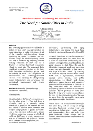 IDL - International Digital Library Of
Technology & Research
Volume 1, Issue 3, Apr 2017 Available at: www.dbpublications.org
International e-Journal For Technology And Research-2017
IDL - International Digital Library 1 | P a g e Copyright@IDL-2017
The Need for Smart Cities in India
R. Ragavendira
School of Architecture and Interior Design
SRM University
Kattankulathur, Tamil Nadu – 603203
Mob: +91 9944443335
Mail Id: ragavendira.r@ktr.srmuniv.ac.in
Abstract:
This abstract paper talks how we can think a
certain city as a smart one, representation on
modern practices to make cities smart. A set
of the everyday multidimensional factors
motivating the smart city concept and the
primary things for anup-and-coming smart
city lead is identified by exploring current
working definitions of smart city and a
diversity of various theoretical connections
related to smart city. The document deals
considered principles aligning to the three
main dimensions (technology, people, and
institutions) of smart city: integration of
infrastructures and technology-mediated
services, social learning for strengthening
human infrastructure, and governance for
institutional improvement and citizen
engagement.
Key Words:Smart city, Smart technology,
Infrastructure, Governance
Introduction:
More than half of the World‟s population now
lives in urban areas [1]. This shift from a
primarily rural to a primarily urban
population is projected to continue for the
next couple of decades. Such enormous and
complex congregations of people inevitably
tend to become messy and disordered places
[2]. Cities, megacities, generate new kinds of
problems. Difficulty in waste management,
scarcity of resources, air pollution, human
health concerns, traffic congestions, and
inadequate, deteriorating and aging
infrastructures are among the more basic
technical, physical, and material problems [3].
Although there is an increase in frequency of
use of the phrase “smart city”, there is still not
a clear and consistent understanding of the
concept among practitioners and academia.his
paper attempts to start filling this gap by
identifying important trends and suggesting
research agendas about cities as they invest in
new ways to become “smart.” By exploring
an extensive array of literature from various
fields such as e-government, information
science, urban studies, and public
administration, we identify and discuss
challenges, success factors, and impacts of
government-driven initiatives to that make a
city smart.Some cities are identified to
successfully operate in a smarter way to solve
concerns. Recent practices to make cities
better for living have become successful cases
for new city development strategies. We need
to learn from the successfully progressive
practices of the cities listed below
„Smart Cities‟ aim to decrease the challenges
that cities face, such as society of energy
resources, healthcare, housing, water, and
deteriorating infrastructure (roads, schools
and transportation). They also suffer from
price instability, climate change, and the
demand for better economic opportunities and
social benefits.
 