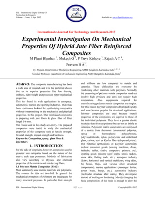 IDL - International Digital Library Of
Technology & Research
Volume 1, Issue 3, Apr 2017 Available at: www.dbpublications.org
International e-Journal For Technology And Research-2017
IDL - International Digital Library 1 | P a g e Copyright@IDL-2017
Experimental Investigation On Mechanical
Properties Of Hybrid Jute Fiber Reinforced
Composites
M Phani Bhushan 1
, Mukesh G 2
, P Yuva Kishore 3
, Rajath A T 4
,
Praveen B A5
,
UG Student, Department of Mechanical Engineering, NMIT Bangalore, Karnataka, India1, 2, 3, 4
Assistant Professor, Department of Mechanical Engineering, NMIT Bangalore, Karnataka, India5
Abstract: The composite manufacturing has been
a wide area of research and it is the preferred choice
due to its superior properties like low density,
stiffness, light weight and possesses better mechanical
properties.
This has found its wide applications in aerospace,
automotive, marine and sporting industries. There has
been continuous lookout for synthesizing composites
without compromising on the mechanical and physical
properties. In this project, fiber reinforced composites
is preparing with jute fibers & glass fiber of fiber
length 5-6 mm.
The resins used in this study are epoxy. The prepared
composites were tested to study the mechanical
properties of the composite such as tensile strength,
flexural strength, impact strength and hardness.
Keywords: Composites, epoxy, glass fiber &
Jute fibers
1. INTRODUCTION
For the sake of simplicity, however, composites can be
grouped into categories based on the nature of the
matrix each type possesses. Methods of fabrication
also vary according to physical and chemical
properties of the matrices and reinforcing fibers.
1.1 Polymer Matrix Composites (PMC)
Most commonly used matrix materials are polymeric.
The reasons for this are two-fold. In general the
mechanical properties of polymers are inadequate for
many structural purposes. In particular their strength
and stiffness are low compared to metals and
ceramics. These difficulties are overcome by
reinforcing other materials with polymers. Secondly
the processing of polymer matrix composites need not
involve high pressure and does not require high
temperature. Also equipments required for
manufacturing polymer matrix composites are simpler.
For this reason polymer composites developed rapidly
and soon became popular for structural applications.
Polymer composites are used because overall
properties of the composites are superior to those of
the individual polymers. They have a greater elastic
modulus than the neat polymer but are not as brittle as
ceramics. Polymeric matrix composites are composed
of a matrix from thermoset (unsaturated polyester,
epoxy or thermoplastic polycarbonate,
polyvinylchloride, nylon, polystyrene and embedded
glass, carbon, steel or Kevlar fibers (dispersed phase).
The potential applications of polymer composites
include consumer goods (sewing machines, doors,
bathtubs, tables, chairs, computers, printers, etc),
sporting goods industry (golf shafts, tennis rackets,
snow skis, fishing rods, etc.), aerospace industry
(doors, horizontal and vertical stabilizers, wing skins,
fin boxes, flaps, and various other structural
components), marine applications (passenger ferries,
power boats, buoys, etc.), automotive industry
(molecular structure after curing. They decompose
instead of melting on hardening. Merely changing the
basic composition of the resin is enough to alter the
 