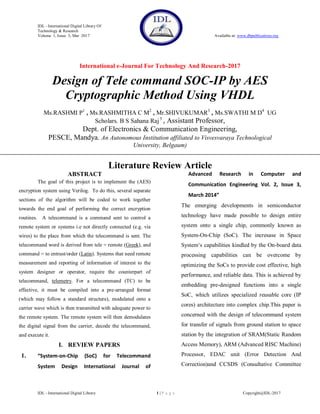 IDL - International Digital Library Of
Technology & Research
Volume 1, Issue 3, Mar 2017 Available at: www.dbpublications.org
International e-Journal For Technology And Research-2017
IDL - International Digital Library 1 | P a g e Copyright@IDL-2017
Design of Tele command SOC-IP by AES
Cryptographic Method Using VHDL
Ms.RASHMI P1
, Ms.RASHMITHA C M2
, Mr.SHIVUKUMAR3
, Ms.SWATHI M D4
UG
Scholars. B S Sahana Raj5
, Assistant Professor,
Dept. of Electronics & Communication Engineering,
PESCE, Mandya. An Autonomous Institution affiliated to Visvesvaraya Technological
University, Belgaum)
Literature Review Article
ABSTRACT
The goal of this project is to implement the (AES)
encryption system using Verilog. To do this, several separate
sections of the algorithm will be coded to work together
towards the end goal of performing the correct encryption
routines. A telecommand is a command sent to control a
remote system or systems i.e not directly connected (e.g. via
wires) to the place from which the telecommand is sent. The
telecommand word is derived from tele = remote (Greek), and
command = to entrust/order (Latin). Systems that need remote
measurement and reporting of information of interest to the
system designer or operator, require the counterpart of
telecommand, telemetry. For a telecommand (TC) to be
effective, it must be compiled into a pre-arranged format
(which may follow a standard structure), modulated onto a
carrier wave which is then transmitted with adequate power to
the remote system. The remote system will then demodulates
the digital signal from the carrier, decode the telecommand,
and execute it.
I. REVIEW PAPERS
1. “System-on-Chip (SoC) for Telecommand
System Design International Journal of
Advanced Research in Computer and
Communication Engineering Vol. 2, Issue 3,
March 2014”
The emerging developments in semiconductor
technology have made possible to design entire
system onto a single chip, commonly known as
System-On-Chip (SoC). The incresase in Space
System„s capabilities kindled by the On-board data
processing capabilities can be overcome by
optimizing the SoCs to provide cost effective, high
performance, and reliable data. This is achieved by
embedding pre-designed functions into a single
SoC, which utilizes specialized reusable core (IP
cores) architecture into complex chip.This paper is
concerned with the design of telecommand system
for transfer of signals from ground station to space
station by the integration of SRAM(Static Random
Access Memory), ARM (Advanced RISC Machine)
Processor, EDAC unit (Error Detection And
Correction)and CCSDS (Consultative Committee
 