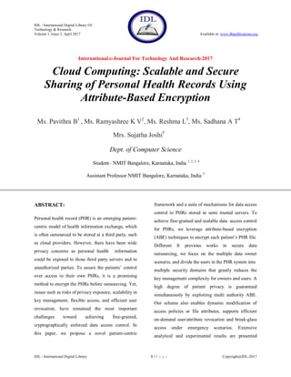 IDL - International Digital Library Of
Technology & Research
Volume 1, Issue 3, April 2017 Available at: www.dbpublications.org
International e-Journal For Technology And Research-2017
IDL - International Digital Library 1 | P a g e Copyright@IDL-2017
Cloud Computing: Scalable and Secure
Sharing of Personal Health Records Using
Attribute-Based Encryption
Ms. Pavithra B1
, Ms. Ramyashree K V2
, Ms. Reshma L3
, Ms. Sadhana A T4
Mrs. Sujatha Joshi5
Dept. of Computer Science
Student– NMIT Bangalore, Karnataka, India 1, 2, 3, 4
Assistant Professor NMIT Bangalore, Karnataka, India 5
ABSTRACT:
Personal health record (PHR) is an emerging patient-
centric model of health information exchange, which
is often outsourced to be stored at a third party, such
as cloud providers. However, there have been wide
privacy concerns as personal health information
could be exposed to those third party servers and to
unauthorized parties. To assure the patients’ control
over access to their own PHRs, it is a promising
method to encrypt the PHRs before outsourcing. Yet,
issues such as risks of privacy exposure, scalability in
key management, flexible access, and efficient user
revocation, have remained the most important
challenges toward achieving fine-grained,
cryptographically enforced data access control. In
this paper, we propose a novel patient-centric
framework and a suite of mechanisms for data access
control to PHRs stored in semi trusted servers. To
achieve fine-grained and scalable data access control
for PHRs, we leverage attribute-based encryption
(ABE) techniques to encrypt each patient’s PHR file.
Different fr previous works in secure data
outsourcing, we focus on the multiple data owner
scenario, and divide the users in the PHR system into
multiple security domains that greatly reduces the
key management complexity for owners and users. A
high degree of patient privacy is guaranteed
simultaneously by exploiting multi authority ABE.
Our scheme also enables dynamic modification of
access policies or file attributes, supports efficient
on-demand user/attribute revocation and break-glass
access under emergency scenarios. Extensive
analytical and experimental results are presented
 