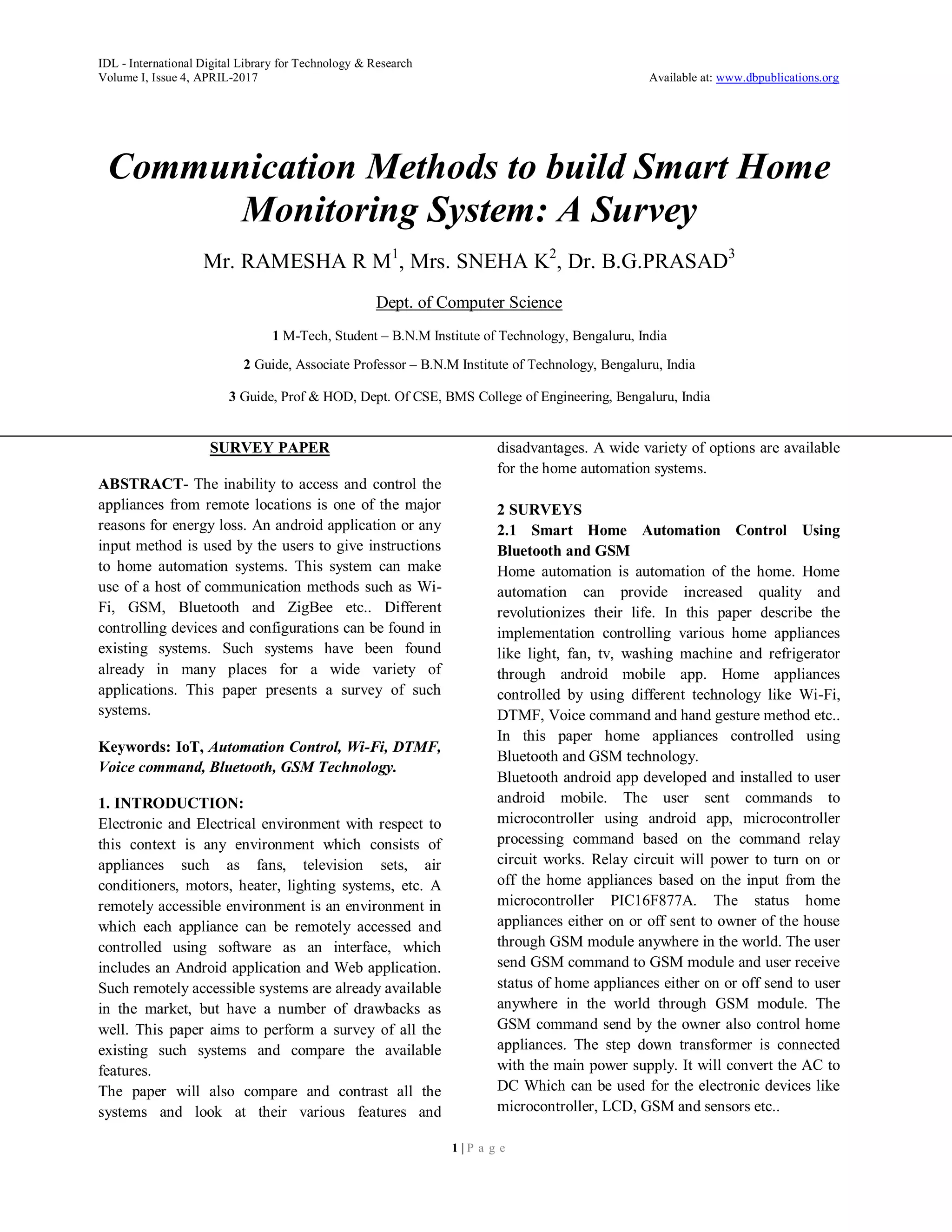 IDL - International Digital Library for Technology & Research
Volume I, Issue 4, APRIL-2017 Available at: www.dbpublications.org
1 | P a g e
Communication Methods to build Smart Home
Monitoring System: A Survey
Mr. RAMESHA R M1
, Mrs. SNEHA K2
, Dr. B.G.PRASAD3
Dept. of Computer Science
1 M-Tech, Student – B.N.M Institute of Technology, Bengaluru, India
2 Guide, Associate Professor – B.N.M Institute of Technology, Bengaluru, India
3 Guide, Prof & HOD, Dept. Of CSE, BMS College of Engineering, Bengaluru, India
SURVEY PAPER
ABSTRACT- The inability to access and control the
appliances from remote locations is one of the major
reasons for energy loss. An android application or any
input method is used by the users to give instructions
to home automation systems. This system can make
use of a host of communication methods such as Wi-
Fi, GSM, Bluetooth and ZigBee etc.. Different
controlling devices and configurations can be found in
existing systems. Such systems have been found
already in many places for a wide variety of
applications. This paper presents a survey of such
systems.
Keywords: IoT, Automation Control, Wi-Fi, DTMF,
Voice command, Bluetooth, GSM Technology.
1. INTRODUCTION:
Electronic and Electrical environment with respect to
this context is any environment which consists of
appliances such as fans, television sets, air
conditioners, motors, heater, lighting systems, etc. A
remotely accessible environment is an environment in
which each appliance can be remotely accessed and
controlled using software as an interface, which
includes an Android application and Web application.
Such remotely accessible systems are already available
in the market, but have a number of drawbacks as
well. This paper aims to perform a survey of all the
existing such systems and compare the available
features.
The paper will also compare and contrast all the
systems and look at their various features and
disadvantages. A wide variety of options are available
for the home automation systems.
2 SURVEYS
2.1 Smart Home Automation Control Using
Bluetooth and GSM
Home automation is automation of the home. Home
automation can provide increased quality and
revolutionizes their life. In this paper describe the
implementation controlling various home appliances
like light, fan, tv, washing machine and refrigerator
through android mobile app. Home appliances
controlled by using different technology like Wi-Fi,
DTMF, Voice command and hand gesture method etc..
In this paper home appliances controlled using
Bluetooth and GSM technology.
Bluetooth android app developed and installed to user
android mobile. The user sent commands to
microcontroller using android app, microcontroller
processing command based on the command relay
circuit works. Relay circuit will power to turn on or
off the home appliances based on the input from the
microcontroller PIC16F877A. The status home
appliances either on or off sent to owner of the house
through GSM module anywhere in the world. The user
send GSM command to GSM module and user receive
status of home appliances either on or off send to user
anywhere in the world through GSM module. The
GSM command send by the owner also control home
appliances. The step down transformer is connected
with the main power supply. It will convert the AC to
DC Which can be used for the electronic devices like
microcontroller, LCD, GSM and sensors etc..
 