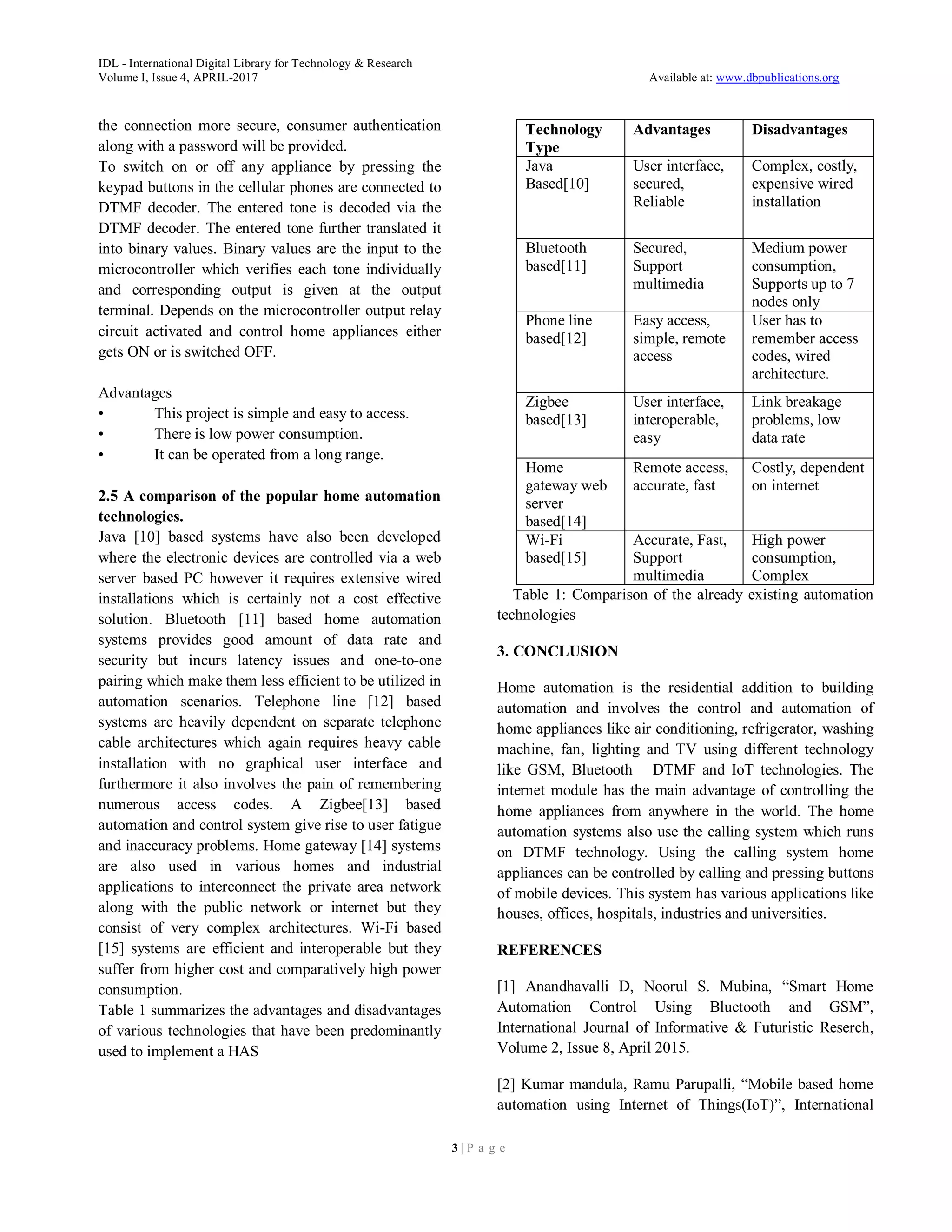 IDL - International Digital Library for Technology & Research
Volume I, Issue 4, APRIL-2017 Available at: www.dbpublications.org
3 | P a g e
the connection more secure, consumer authentication
along with a password will be provided.
To switch on or off any appliance by pressing the
keypad buttons in the cellular phones are connected to
DTMF decoder. The entered tone is decoded via the
DTMF decoder. The entered tone further translated it
into binary values. Binary values are the input to the
microcontroller which verifies each tone individually
and corresponding output is given at the output
terminal. Depends on the microcontroller output relay
circuit activated and control home appliances either
gets ON or is switched OFF.
Advantages
• This project is simple and easy to access.
• There is low power consumption.
• It can be operated from a long range.
2.5 A comparison of the popular home automation
technologies.
Java [10] based systems have also been developed
where the electronic devices are controlled via a web
server based PC however it requires extensive wired
installations which is certainly not a cost effective
solution. Bluetooth [11] based home automation
systems provides good amount of data rate and
security but incurs latency issues and one-to-one
pairing which make them less efficient to be utilized in
automation scenarios. Telephone line [12] based
systems are heavily dependent on separate telephone
cable architectures which again requires heavy cable
installation with no graphical user interface and
furthermore it also involves the pain of remembering
numerous access codes. A Zigbee[13] based
automation and control system give rise to user fatigue
and inaccuracy problems. Home gateway [14] systems
are also used in various homes and industrial
applications to interconnect the private area network
along with the public network or internet but they
consist of very complex architectures. Wi-Fi based
[15] systems are efficient and interoperable but they
suffer from higher cost and comparatively high power
consumption.
Table 1 summarizes the advantages and disadvantages
of various technologies that have been predominantly
used to implement a HAS
Technology
Type
Advantages Disadvantages
Java
Based[10]
User interface,
secured,
Reliable
Complex, costly,
expensive wired
installation
Bluetooth
based[11]
Secured,
Support
multimedia
Medium power
consumption,
Supports up to 7
nodes only
Phone line
based[12]
Easy access,
simple, remote
access
User has to
remember access
codes, wired
architecture.
Zigbee
based[13]
User interface,
interoperable,
easy
Link breakage
problems, low
data rate
Home
gateway web
server
based[14]
Remote access,
accurate, fast
Costly, dependent
on internet
Wi-Fi
based[15]
Accurate, Fast,
Support
multimedia
High power
consumption,
Complex
Table 1: Comparison of the already existing automation
technologies
3. CONCLUSION
Home automation is the residential addition to building
automation and involves the control and automation of
home appliances like air conditioning, refrigerator, washing
machine, fan, lighting and TV using different technology
like GSM, Bluetooth DTMF and IoT technologies. The
internet module has the main advantage of controlling the
home appliances from anywhere in the world. The home
automation systems also use the calling system which runs
on DTMF technology. Using the calling system home
appliances can be controlled by calling and pressing buttons
of mobile devices. This system has various applications like
houses, offices, hospitals, industries and universities.
REFERENCES
[1] Anandhavalli D, Noorul S. Mubina, “Smart Home
Automation Control Using Bluetooth and GSM”,
International Journal of Informative & Futuristic Reserch,
Volume 2, Issue 8, April 2015.
[2] Kumar mandula, Ramu Parupalli, “Mobile based home
automation using Internet of Things(IoT)”, International
 