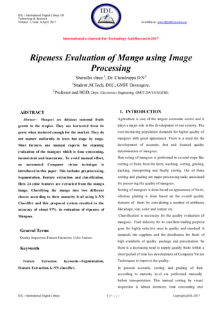 IDL - International Digital Library Of
Technology & Research
Volume 1, Issue 4,April 2017 Available at: www.dbpublications.org
International e-Journal For Technology And Research-2017
IDL - International Digital Library 1 | P a g e Copyright@IDL-2017
Ripeness Evaluation of Mango using Image
Processing
Sharadha shree 1
, Dr. Chandrappa D.N2
1
Student ,M.Tech, DEC, GMIT Davangere.
2
Professor and HOD, Dept. Electronics Engineering, GMIT DAVANGERE.
ABSTRACT
Abstract— Mangoes are delicious seasonal fruits
grown in the tropics. They are harvested from its
grove when matured enough for the market. They do
not mature uniformly in trees but stage by stage.
Most farmers use manual experts for ripening
evaluation of the mangoes which is time consuming,
inconsistent and inaccurate. To avoid manual effort,
an automated Computer vision technique is
introduced in this paper. This includes preprocessing,
Segmentation, Feature extraction and classification.
Here 24 color features are extracted from the mango
image. Classifying the mango into two different
classes according to their maturity level using k-NN
Classifier and this proposed system resulted in the
accuracy of about 97% in evaluation of ripeness of
Mangoes.
General Terms
Quality Inspection, Feature Extraction, Color Feature.
Keywords
Feature Extraction Keywords—Segmentation,
Feature Extraction, k-NN classifier.
1. INTRODUCTION
Agriculture is one of the largest economic sector and it
plays a major role in the development of our country. The
ever-increasing population demands for higher quality of
mangoes with good appearance. There is a need for the
development of accurate, fast and focused quality
determination of mangoes.
Harvesting of mangoes is performed in several steps like
cutting of fruits from the farm, washing, sorting, grading,
packing, transporting and finally storing. Out of these
sorting and grading are major processing tasks associated
for preserving the quality of mangoes.
Sorting of mangoes is done based on appearance of fruits,
whereas grading is done based on the overall quality
features of fruits by considering a number of attributes
like shape, size, color and texture etc.
Classification is necessary for the quality evaluation of
mangoes. Fruit industry for its excellent trading purpose
goes for highly selective ones in quality and standard. It
demands the suppliers and the distributors the fruits of
high standards of quality, package and presentation. So
there is a increasing need to supply quality fruits within a
short period of time has development of Computer Vision
Techniques to improve the quality.
In present scenario, sorting and grading of fruit
according to maturity level are performed manually
before transportation. This manual sorting by visual
inspection is labour intensive, time consuming and
 