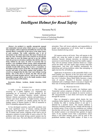 IDL - International Digital Library Of
Technology & Research
Volume 1, Issue 4, Apr 2017 Available at: www.dbpublications.org
International e-Journal For Technology And Research-2017
IDL - International Digital Library 1 | P a g e Copyright@IDL-2017
Intelligent Helmet for Road Safety
Naveena Pai G
Assistant professor
Yenepoya Institute of Technology,Moodbidri
pai.naveena@gmail.com
Abstract—An accident is a specific, unexpected, unusual
and unintended external action which occurs in a particular
time and place, with no apparent and deliberate cause but with
marked effects. Carelessness of the driver is the major factor
of such accidents. The traffic authorities give a lot of
instructions to the vehicle operators. But many of them do not
obey the rules. Nowadays most of the countries are forcing the
motor riders to wear the helmet and not to use the vehicles
when the person is in drunken condition. But still the rules are
being violated by the users. In order to overcome this we
propose a new intelligent helmet system, which automatically
checks whether the person is wearing the helmet and has non-
alcoholic breath while driving. Here we have a transmitter at
the helmet and the receiver at the bike .The project aims at the
security and safety of the bikers against road accidents. The
circuit is so designed that the bike wont’ start without wearing
helmet. Also, if the driver is drunk, the bike will not start
thereby preventing drunken drivers. And in case of accident,
immediate message will be sent to the family members about
the accident using a GSM modem.
Keywords—Helmet, Accident, Alcohol detection, GSM
Modem.
I. INTRODUCTION
A traffic accident is defined as any vehicle accident
occurring on a public highway (i.e. originating on,
terminating on, or involving a vehicle partially on the
highway). These accidents therefore include collisions
between vehicles and animals, vehicles and pedestrians, or
vehicles and fixed obstacles. In higher-income countries,
road traffic [1] accidents are already among the top ten
leading causes of disease burden in 1998 as measured in
DALYs (disability-adjusted life year).
In less developed countries, road traffic accidents were
the most significant cause of injuries, ranking eleventh
among the most important causes of lost years of healthy
life. In Indian road system, widening of the road is not an
alternative solution to avoid traffic in such a cities [2]. The
problems with state drunk driving control systems can be
solved in many ways. The most effective will follow several
principles: They will invest authority and responsibility in
people and organizations at all levels, local to national,
because drunken driving control
[6] requires action at all levels. They will operate in the
public eye, using the media to report on problems and
solutions, because ultimate decisions on priorities and
resources to control drunk driving must have public support.
They will not promise instant solutions based on a single
action but rather will take steady steps towards long-term
improvement. And they will establish mechanisms for
identifying and solving problems rather than attempting to
apply one-size fits- all methods.
Application of electronics in the automobile field is very
much popular now. Because of the low prices and various
varieties available in the market people prefer motorbikes to
buy over 4 wheelers. Hence Road Safety becomes a major
issue of concern. Therefore it becomes necessary to
implement such a technique which is not easy to bypass the
basic rule of wearing helmet and to avoid drunken driving.
II. PROPOSED SYSTEM
This system consists of mainly two hardware parts.
Transmitter section comprises of helmet in which position
sensor and alcohol sensor are placed. In receiver section a
PIC microcontroller is used which will receive the signals
through RF receiver.
Here we designed a system which checks the two
conditions before ignition of the engine. The first condition
is whether the rider is wearing helmet or not and it is
detected by a position sensor. The second condition is
detection of alcohol content in rider‟s breath with the help of
an alcohol sensor. If any of the two conditions are violated
then the bike will not start. If the rider is wearing helmet and
the alcohol content is not detected then ignition of engine
starts. If any accident occurs then a piezoelectric sensor
detects it and short message service will be send to the
predefined numbers using GSM modem .If there is no
 