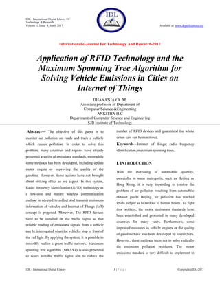 IDL - International Digital Library Of
Technology & Research
Volume 1, Issue 4, April 2017 Available at: www.dbpublications.org
International e-Journal For Technology And Research-2017
IDL - International Digital Library 1 | P a g e Copyright@IDL-2017
Application of RFID Technology and the
Maximum Spanning Tree Algorithm for
Solving Vehicle Emissions in Cities on
Internet of Things
DHANANJAYA .M.
Associate professor of Department of
Computer Science &Engineering
ANKITHA H.C
Department of Computer Science and Engineering
SJB Institute of Technology
Abstract— The objective of this paper is to
monitor air pollution on roads and track a vehicle
which causes pollution. In order to solve this
problem, many countries and regions have already
presented a series of emissions standards, meanwhile
some methods has been developed, including update
motor engine or improving the quality of the
gasoline. However, these actions have not brought
about striking effect as we expect. In this system,
Radio frequency identification (RFID) technology as
a low-cost and mature wireless communication
method is adopted to collect and transmit emissions
information of vehicles and Internet of Things (IoT)
concept is proposed. Moreover, The RFID devices
need to be installed on the traffic lights so that
reliable reading of emissions signals from a vehicle
can be interrogated when the vehicles stop in front of
the red light .By applying the system, it is possible to
smoothly realize a green traffic network. Maximum
spanning tree algorithm (MXAST) is also presented
to select suitable traffic lights aim to reduce the
number of RFID devices and guaranteed the whole
urban cars can be monitored.
Keywords—Internet of things; radio frequency
identification; maximum spanning trees.
I. INTRODUCTION
With the increasing of automobile quantity,
especially in some metropolis, such as Beijing or
Hong Kong, it is very impending to resolve the
problem of air pollution resulting from automobile
exhaust gas.In Beijing, air pollution has reached
levels judged as hazardous to human health. To fight
this problem, the motor emissions standards have
been established and promoted in many developed
countries for many years. Furthermore, some
improved measures in vehicle engines or the quality
of gasoline have also been developed by researchers.
However, these methods seem not to solve radically
the emissions pollution problems. The motor
emissions standard is very difficult to implement in
 