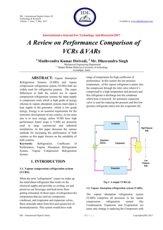 IDL - International Digital Library Of
Technology & Research
Volume 1, Issue 5, May 2017 Available at: www.dbpublications.org
International e-Journal For Technology And Research-2017
IDL - International Digital Library 1 | P a g e Copyright@IDL-2017
A Review on Performance Comparison of
VCRs &VARs
1
Madhvendra Kumar Dwivedi, 2
Mr. Dheerandra Singh
Mechanical Engineering Department
1, 2
Madan Mohan Malaviya University of technology
Gorakhpur, India
ABSTRACT: Vapour Absorption
Refrigeration Systems (VARS) and vapour
compression refrigeration system (VCRS) both are
widely used for refrigeration purpose. The major
differences in both the system are in vapour
compression refrigeration systems the input supply
is compressor work which is high grade of energy
whereas in vapour absorption systems main input is
heat supply in the generator which is low grade
energy. Energy is an essential requirement for the
economic development of any country, so our main
aim is to save energy, unless VCRS have high
performance future scope is VARS are primarily
used in large commercial and industrial
installations .In this paper discusses the various
methods for increasing the performance of both
systems so this paper focuses on the suitability of
both systems.
Keywords: Refrigeration, Coefficient of
Performance, Vapour Absorption Refrigeration
System, Vapour Compression Refrigeration
System.
1. INTRODUCTION
1.1. Vapour compression refrigeration system
(VCRS).
When the term “refrigeration” comes we make up
the mind about refrigerator that works on the
electrical supply and provides us cooling, ice and
preserves our beverages and food items from
getting exhausted. In these types of refrigerators the
components that are used are compressor,
condenser, and evaporator and expansion valves.
Basic principle taken from first and second law of
thermodynamics .This system would have wide
range of temperature for high coefficient of
performance. In this system the low pressure
temperature of the vapour refrigerant is enters into
the compressor through the inlet valve where it’s
compressed to a high temperature and pressure and
this refrigerant is discharge into the condenser
where heat is removed. An automatic expansion
valve is used for reducing the pressure and this low
pressure refrigerant enters into the evaporator [4].
Fig 1- A simple VCRS [4]
1.2. Vapour Absorption refrigeration system (VARS).
The vapour absorption refrigeration system
(VARS) comprises all processes in the vapour
compression refrigeration system like
Condensation, Expansion and Evaporation are
same only change is replacing the Compressor with
 