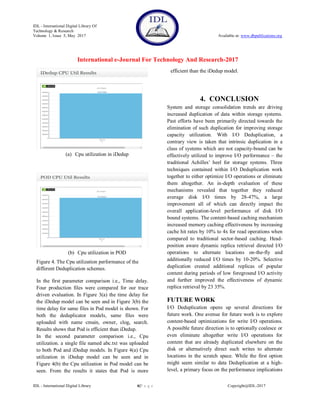 IDL - International Digital Library Of
Technology & Research
Volume 1, Issue 5, May 2017 Available at: www.dbpublications.org
International e-Journal For Technology And Research-2017
IDL - International Digital Library 6|P a g e Copyright@IDL-2017
(a) Cpu utilization in iDedup
(b) Cpu utilization in POD
Figure 4. The Cpu utilization performance of the
different Deduplication schemes.
In the first parameter comparison i.e., Time delay.
Four production files were compared for our trace
driven evaluation. In Figure 3(a) the time delay for
the iDedup model can be seen and in Figure 3(b) the
time delay for same files in Pod model is shown. For
both the deduplicator models, same files were
uploaded with name cmain, owner, clog, search.
Results shows that Pod is efficient than iDedup.
In the second parameter comparison i.e., Cpu
utilization. a single file named abc.txt was uploaded
to both Pod and iDedup models. In Figure 4(a) Cpu
utilization in iDedup model can be seen and in
Figure 4(b) the Cpu utilization in Pod model can be
seen. From the results it states that Pod is more
efficient than the iDedup model.
4. CONCLUSION
System and storage consolidation trends are driving
increased duplication of data within storage systems.
Past efforts have been primarily directed towards the
elimination of such duplication for improving storage
capacity utilization. With I/O Deduplication, a
contrary view is taken that intrinsic duplication in a
class of systems which are not capacity-bound can be
effectively utilized to improve I/O performance – the
traditional Achilles’ heel for storage systems. Three
techniques contained within I/O Deduplication work
together to either optimize I/O operations or eliminate
them altogether. An in-depth evaluation of these
mechanisms revealed that together they reduced
average disk I/O times by 28-47%, a large
improvement all of which can directly impact the
overall application-level performance of disk I/O
bound systems. The content-based caching mechanism
increased memory caching effectiveness by increasing
cache hit rates by 10% to 4x for read operations when
compared to traditional sector-based caching. Head-
position aware dynamic replica retrieval directed I/O
operations to alternate locations on-the-fly and
additionally reduced I/O times by 10-20%. Selective
duplication created additional replicas of popular
content during periods of low foreground I/O activity
and further improved the effectiveness of dynamic
replica retrieval by 23 35%.
FUTURE WORK
I/O Deduplication opens up several directions for
future work. One avenue for future work is to explore
content-based optimizations for write I/O operations.
A possible future direction is to optionally coalesce or
even eliminate altogether write I/O operations for
content that are already duplicated elsewhere on the
disk or alternatively direct such writes to alternate
locations in the scratch space. While the first option
might seem similar to data Deduplication at a high-
level, a primary focus on the performance implications
 