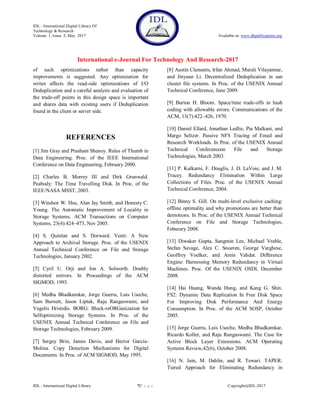 IDL - International Digital Library Of
Technology & Research
Volume 1, Issue 5, May 2017 Available at: www.dbpublications.org
International e-Journal For Technology And Research-2017
IDL - International Digital Library 7|P a g e Copyright@IDL-2017
of such optimizations rather than capacity
improvements is suggested. Any optimization for
writes affects the read-side optimizations of I/O
Deduplication and a careful analysis and evaluation of
the trade-off points in this design space is important
and shares data with existing users if Deduplication
found in the client or server side.
REFERENCES
[1] Jim Gray and Prashant Shenoy. Rules of Thumb in
Data Engineering. Proc. of the IEEE International
Conference on Data Engineering, February 2000.
[2] Charles B. Morrey III and Dirk Grunwald.
Peabody: The Time Travelling Disk. In Proc. of the
IEEE/NASA MSST, 2003.
[3] Windsor W. Hsu, Alan Jay Smith, and Honesty C.
Young. The Automatic Improvement of Locality in
Storage Systems. ACM Transactions on Computer
Systems, 23(4):424–473, Nov 2005.
[4] S. Quinlan and S. Dorward. Venti: A New
Approach to Archival Storage. Proc. of the USENIX
Annual Technical Conference on File and Storage
Technologies, January 2002.
[5] Cyril U. Orji and Jon A. Solworth. Doubly
distorted mirrors. In Proceedings of the ACM
SIGMOD, 1993.
[6] Medha Bhadkamkar, Jorge Guerra, Luis Useche,
Sam Burnett, Jason Liptak, Raju Rangaswami, and
Vagelis Hristidis. BORG: Block-reORGanization for
Selfoptimizing Storage Systems. In Proc. of the
USENIX Annual Technical Conference on File and
Storage Technologies, February 2009.
[7] Sergey Brin, James Davis, and Hector Garcia-
Molina. Copy Detection Mechanisms for Digital
Documents. In Proc. of ACM SIGMOD, May 1995.
[8] Austin Clements, Irfan Ahmad, Murali Vilayannur,
and Jinyuan Li. Decentralized Deduplication in san
cluster file systems. In Proc. of the USENIX Annual
Technical Conference, June 2009.
[9] Burton H. Bloom. Space/time trade-offs in hash
coding with allowable errors. Communications of the
ACM, 13(7):422–426, 1970.
[10] Daniel Ellard, Jonathan Ledlie, Pia Malkani, and
Margo Seltzer. Passive NFS Tracing of Email and
Research Workloads. In Proc. of the USENIX Annual
Technical Conferenceon File and Storage
Technologies, March 2003.
[11] P. Kulkarni, F. Douglis, J. D. LaVoie, and J. M.
Tracey. Redundancy Elimination Within Large
Collections of Files. Proc. of the USENIX Annual
Technical Conference, 2004.
[12] Binny S. Gill. On multi-level exclusive caching:
offline optimality and why promotions are better than
demotions. In Proc. of the USENIX Annual Technical
Conference on File and Storage Technologies,
Feburary 2008.
[13] Diwaker Gupta, Sangmin Lee, Michael Vrable,
Stefan Savage, Alex C. Snoeren, George Varghese,
Geoffrey Voelker, and Amin Vahdat. Difference
Engine: Harnessing Memory Redundancy in Virtual
Machines. Proc. Of the USENIX OSDI, December
2008.
[14] Hai Huang, Wanda Hung, and Kang G. Shin.
FS2: Dynamic Data Replication In Free Disk Space
For Improving Disk Performance And Energy
Consumption. In Proc. of the ACM SOSP, October
2005.
[15] Jorge Guerra, Luis Useche, Medha Bhadkamkar,
Ricardo Koller, and Raju Rangaswami. The Case for
Active Block Layer Extensions. ACM Operating
Systems Review,42(6), October 2008.
[16] N. Jain, M. Dahlin, and R. Tewari. TAPER:
Tiered Approach for Eliminating Redundancy in
 