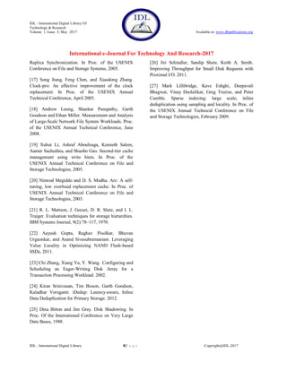 IDL - International Digital Library Of
Technology & Research
Volume 1, Issue 5, May 2017 Available at: www.dbpublications.org
International e-Journal For Technology And Research-2017
IDL - International Digital Library 8|P a g e Copyright@IDL-2017
Replica Synchronization. In Proc. of the USENIX
Conference on File and Storage Systems, 2005.
[17] Song Jiang, Feng Chen, and Xiaodong Zhang.
Clock-pro: An effective improvement of the clock
replacement. In Proc. of the USENIX Annual
Technical Conference, April 2005.
[18] Andrew Leung, Shankar Pasupathy, Garth
Goodson and Ethan Miller. Measurement and Analysis
of Large-Scale Network File System Workloads. Proc.
of the USENIX Annual Technical Conference, June
2008.
[19] Xuhui Li, Ashraf Aboulnaga, Kenneth Salem,
Aamer Sachedina, and Shaobo Gao. Second-tier cache
management using write hints. In Proc. of the
USENIX Annual Technical Conference on File and
Storage Technologies, 2005.
[20] Nimrod Megiddo and D. S. Modha. Arc: A self-
tuning, low overhead replacement cache. In Proc. of
USENIX Annual Technical Conference on File and
Storage Technologies, 2003.
[21] R. L. Mattson, J. Gecsei, D. R. Slutz, and I. L.
Traiger. Evaluation techniques for storage hierarchies.
IBM Systems Journal, 9(2):78–117, 1970.
[22] Aayush Gupta, Raghav Pisolkar, Bhuvan
Urgaonkar, and Anand Sivasubramaniam. Leveraging
Value Locality in Optimizing NAND Flash-based
SSDs, 2011.
[23] Chi Zhang, Xiang Yu, Y. Wang. Configuring and
Scheduling an Eager-Writing Disk Array for a
Transaction Processing Workload. 2002.
[24] Kiran Srinivasan, Tim Bisson, Garth Goodson,
Kaladhar Voruganti. iDedup: Latency-aware, Inline
Data Deduplication for Primary Storage. 2012.
[25] Dina Bitton and Jim Gray. Disk Shadowing. In
Proc. Of the International Conference on Very Large
Data Bases, 1988.
[26] Jiri Schindler, Sandip Shete, Keith A. Smith.
Improving Throughput for Small Disk Requests with
Proximal I/O. 2011.
[27] Mark Lillibridge, Kave Eshghi, Deepavali
Bhagwat, Vinay Deolalikar, Greg Trezise, and Peter
Camble. Sparse indexing: large scale, inline
deduplication using sampling and locality. In Proc. of
the USENIX Annual Technical Conference on File
and Storage Technologies, February 2009.
 