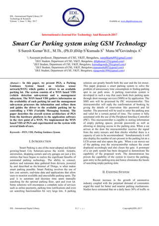 IDL - International Digital Library Of
Technology & Research
Volume 1, Issue 5, May 2017 Available at: www.dbpublications.org
International e-Journal For Technology And Research-2017
IDL - International Digital Library 1 | P a g e Copyright@IDL-2017
Smart Car Parking system using GSM Technology
S Suresh Kumar1
B.E., M.Th., (Ph.D.)Dilip S2
Kumuda S3
Manu M4
Govindraju A5
1
( Assistant professor, Department of CSE, VKIT, Bengaluru, sureshkatte89@gmail.com)
2
(B.E Student, Department of CSE, VKIT, Bengaluru, dilipkumar125@gmail.com)
3
(B.E Student, Department of CSE, VKIT, Bengaluru, kumudagowda.29@gmail.com)
4
(B.E Student, Department of CSE, VKIT, Bengaluru,manums4u007@gmail.com)
5
(B.E Student, Department of CSE, VKIT, Bengaluru, rajugowda1996@gmail.com)
Abstract— In this paper, we present PGS, a Parking
Guidance System based on wireless sensor
network(WSN) which guides a driver to an available
parking lot. The system consists of a WSN based VDS
(vehicle detection sub-system) and a management
subsystem. The WSN based VDS gathers information on
the availability of each parking lot and the management
sub-system processes the information and refines them
and guides the driver to the available parking lot by
controlling a VMS (Variable Messaging System). The
paper describes the overall system architecture of PGS
from the hardware platform to the application software
in the view point of a WSN. We implemented the WSN
based VDS of PGS and experimented on the system with
several kinds of cars.
Keywords—WSN, VDS, Parking Guidance System.
I. INTRODUCTION
Smart Parking is one of the most adopted and fastest
growing Smart City Solutions across the world. Airports,
universities, shopping centers and city garages are just a few
entities that have begun to realize the significant benefits of
automated parking technology. The ability to connect,
analyze and automate data gathered from devices, powered
by and described as the Internet of Things, is what makes
smart parking possible. Smart Parking involves the use of
low cost sensors, real-time data and applications that allow
users to monitor available and unavailable parking spots. The
goal is to automate and decrease time spent manually
searching for the optimal parking floor, spot and even lot.
Some solutions will encompass a complete suite of services
such as online payments, parking time notifications and even
car searching functionalities for very large lots. A parking
solution can greatly benefit both the user and the lot owner.
This paper proposes a smart parking system to solve the
problem of unnecessary time consumption in finding parking
spot in car park areas. A parking reservation system is
developed in such a way that users book their parking spots
through short message services (SMS) or by application. The
SMS sent will be processed by PIC microcontroller. This
microcontroller will reply the confirmation of booking by
giving the details of reservation like password and lot
number. The password will be used to enter the parking area
and valid for a certain period of time. The system is fully
automated with the use of the Peripheral Interface Controller
(PIC). This microcontroller is capable in storing information
of empty parking spaces; provide passwords as well as
allowing or denying access to the parking area. When a car
arrives at the door the microcontroller receives the signal
from the entry sensors and then checks whether there is a
capacity of cars to be accommodated. Simultaneously it will
also display the number of cars present in the parking lot on a
LCD screen and also opens the gate. When a car moves out
of the parking area the microcontroller reduces the count
displayed accordingly and also closes the gate. A prototype
of a car park system has been designed to demonstrate the
capability of the proposed work. The demonstration has
proven the capability of the system to reserve the parking,
gain entry to the parking area and hence eliminates the hassle
of searching empty parking slots.
II. EXISTING SYSTEM
Recent increase in the growth of automotive
industry coupled with the perpetual demand of commuters
urged the need for better and smarter parking mechanisms.
Studies have estimated that on a daily basis 30% of traffic in
 