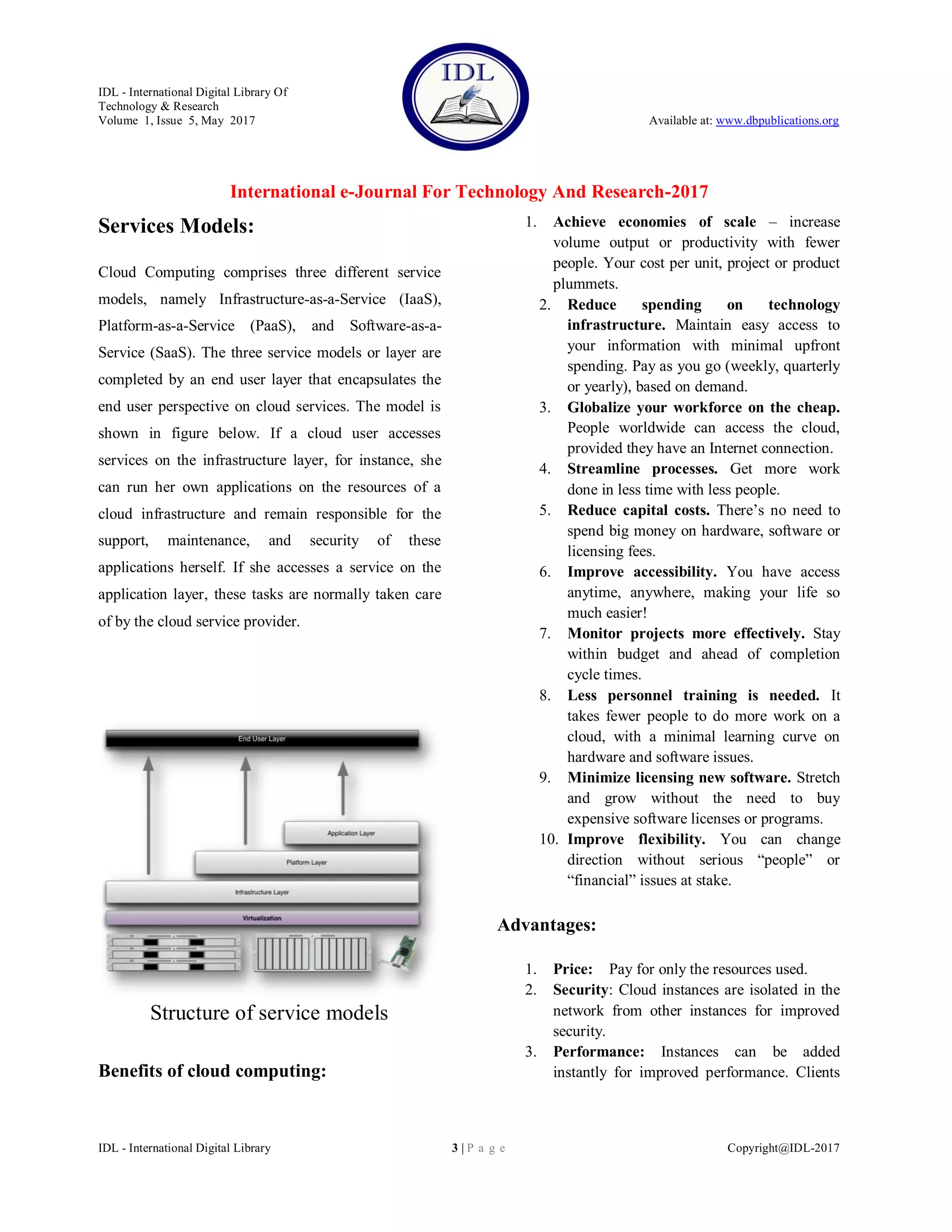 IDL - International Digital Library Of
Technology & Research
Volume 1, Issue 5, May 2017 Available at: www.dbpublications.org
International e-Journal For Technology And Research-2017
IDL - International Digital Library 3 | P a g e Copyright@IDL-2017
Services Models:
Cloud Computing comprises three different service
models, namely Infrastructure-as-a-Service (IaaS),
Platform-as-a-Service (PaaS), and Software-as-a-
Service (SaaS). The three service models or layer are
completed by an end user layer that encapsulates the
end user perspective on cloud services. The model is
shown in figure below. If a cloud user accesses
services on the infrastructure layer, for instance, she
can run her own applications on the resources of a
cloud infrastructure and remain responsible for the
support, maintenance, and security of these
applications herself. If she accesses a service on the
application layer, these tasks are normally taken care
of by the cloud service provider.
Structure of service models
Benefits of cloud computing:
1. Achieve economies of scale – increase
volume output or productivity with fewer
people. Your cost per unit, project or product
plummets.
2. Reduce spending on technology
infrastructure. Maintain easy access to
your information with minimal upfront
spending. Pay as you go (weekly, quarterly
or yearly), based on demand.
3. Globalize your workforce on the cheap.
People worldwide can access the cloud,
provided they have an Internet connection.
4. Streamline processes. Get more work
done in less time with less people.
5. Reduce capital costs. There’s no need to
spend big money on hardware, software or
licensing fees.
6. Improve accessibility. You have access
anytime, anywhere, making your life so
much easier!
7. Monitor projects more effectively. Stay
within budget and ahead of completion
cycle times.
8. Less personnel training is needed. It
takes fewer people to do more work on a
cloud, with a minimal learning curve on
hardware and software issues.
9. Minimize licensing new software. Stretch
and grow without the need to buy
expensive software licenses or programs.
10. Improve flexibility. You can change
direction without serious “people” or
“financial” issues at stake.
Advantages:
1. Price: Pay for only the resources used.
2. Security: Cloud instances are isolated in the
network from other instances for improved
security.
3. Performance: Instances can be added
instantly for improved performance. Clients
 