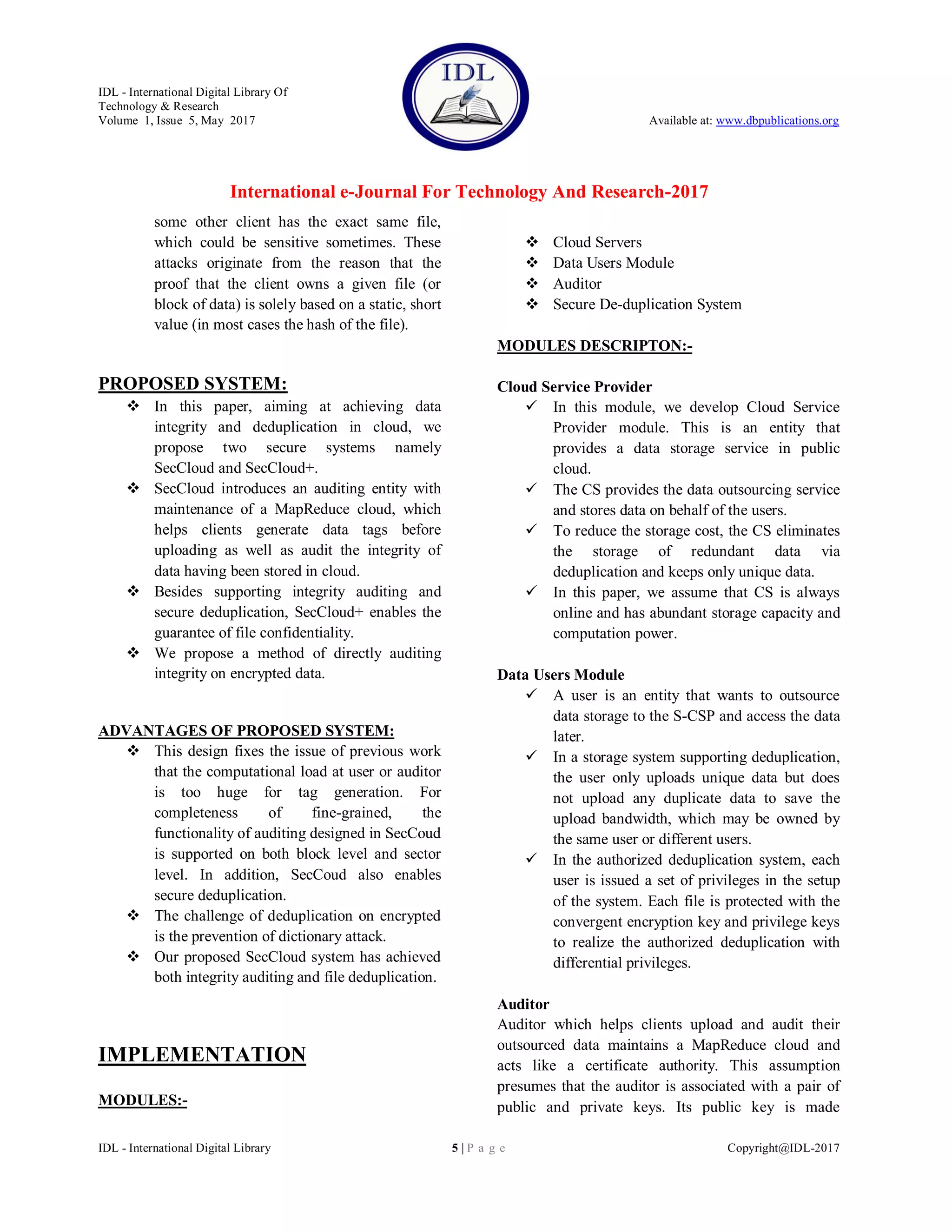 IDL - International Digital Library Of
Technology & Research
Volume 1, Issue 5, May 2017 Available at: www.dbpublications.org
International e-Journal For Technology And Research-2017
IDL - International Digital Library 5 | P a g e Copyright@IDL-2017
some other client has the exact same file,
which could be sensitive sometimes. These
attacks originate from the reason that the
proof that the client owns a given file (or
block of data) is solely based on a static, short
value (in most cases the hash of the file).
PROPOSED SYSTEM:
 In this paper, aiming at achieving data
integrity and deduplication in cloud, we
propose two secure systems namely
SecCloud and SecCloud+.
 SecCloud introduces an auditing entity with
maintenance of a MapReduce cloud, which
helps clients generate data tags before
uploading as well as audit the integrity of
data having been stored in cloud.
 Besides supporting integrity auditing and
secure deduplication, SecCloud+ enables the
guarantee of file confidentiality.
 We propose a method of directly auditing
integrity on encrypted data.
ADVANTAGES OF PROPOSED SYSTEM:
 This design fixes the issue of previous work
that the computational load at user or auditor
is too huge for tag generation. For
completeness of fine-grained, the
functionality of auditing designed in SecCoud
is supported on both block level and sector
level. In addition, SecCoud also enables
secure deduplication.
 The challenge of deduplication on encrypted
is the prevention of dictionary attack.
 Our proposed SecCloud system has achieved
both integrity auditing and file deduplication.
IMPLEMENTATION
MODULES:-
 Cloud Servers
 Data Users Module
 Auditor
 Secure De-duplication System
MODULES DESCRIPTON:-
Cloud Service Provider
 In this module, we develop Cloud Service
Provider module. This is an entity that
provides a data storage service in public
cloud.
 The CS provides the data outsourcing service
and stores data on behalf of the users.
 To reduce the storage cost, the CS eliminates
the storage of redundant data via
deduplication and keeps only unique data.
 In this paper, we assume that CS is always
online and has abundant storage capacity and
computation power.
Data Users Module
 A user is an entity that wants to outsource
data storage to the S-CSP and access the data
later.
 In a storage system supporting deduplication,
the user only uploads unique data but does
not upload any duplicate data to save the
upload bandwidth, which may be owned by
the same user or different users.
 In the authorized deduplication system, each
user is issued a set of privileges in the setup
of the system. Each file is protected with the
convergent encryption key and privilege keys
to realize the authorized deduplication with
differential privileges.
Auditor
Auditor which helps clients upload and audit their
outsourced data maintains a MapReduce cloud and
acts like a certificate authority. This assumption
presumes that the auditor is associated with a pair of
public and private keys. Its public key is made
 