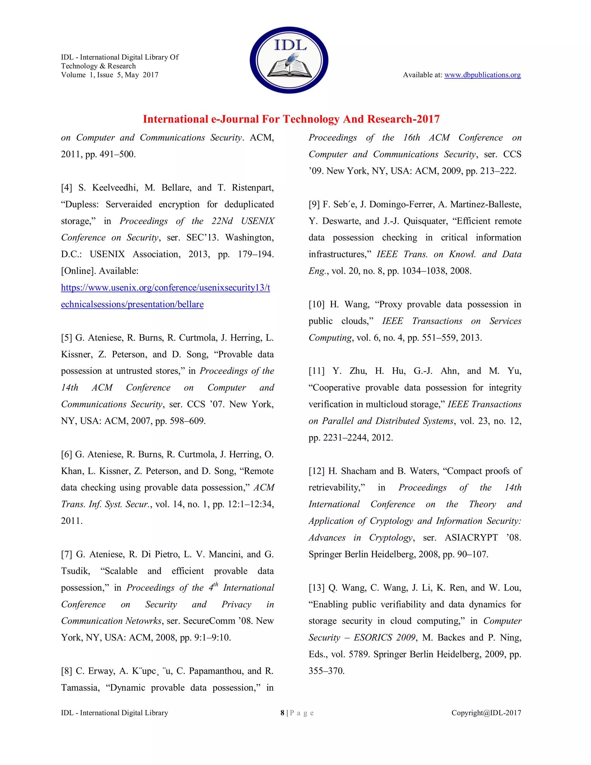IDL - International Digital Library Of
Technology & Research
Volume 1, Issue 5, May 2017 Available at: www.dbpublications.org
International e-Journal For Technology And Research-2017
IDL - International Digital Library 8 | P a g e Copyright@IDL-2017
on Computer and Communications Security. ACM,
2011, pp. 491–500.
[4] S. Keelveedhi, M. Bellare, and T. Ristenpart,
“Dupless: Serveraided encryption for deduplicated
storage,” in Proceedings of the 22Nd USENIX
Conference on Security, ser. SEC’13. Washington,
D.C.: USENIX Association, 2013, pp. 179–194.
[Online]. Available:
https://www.usenix.org/conference/usenixsecurity13/t
echnicalsessions/presentation/bellare
[5] G. Ateniese, R. Burns, R. Curtmola, J. Herring, L.
Kissner, Z. Peterson, and D. Song, “Provable data
possession at untrusted stores,” in Proceedings of the
14th ACM Conference on Computer and
Communications Security, ser. CCS ’07. New York,
NY, USA: ACM, 2007, pp. 598–609.
[6] G. Ateniese, R. Burns, R. Curtmola, J. Herring, O.
Khan, L. Kissner, Z. Peterson, and D. Song, “Remote
data checking using provable data possession,” ACM
Trans. Inf. Syst. Secur., vol. 14, no. 1, pp. 12:1–12:34,
2011.
[7] G. Ateniese, R. Di Pietro, L. V. Mancini, and G.
Tsudik, “Scalable and efficient provable data
possession,” in Proceedings of the 4th
International
Conference on Security and Privacy in
Communication Netowrks, ser. SecureComm ’08. New
York, NY, USA: ACM, 2008, pp. 9:1–9:10.
[8] C. Erway, A. K¨upc¸ ¨u, C. Papamanthou, and R.
Tamassia, “Dynamic provable data possession,” in
Proceedings of the 16th ACM Conference on
Computer and Communications Security, ser. CCS
’09. New York, NY, USA: ACM, 2009, pp. 213–222.
[9] F. Seb´e, J. Domingo-Ferrer, A. Martinez-Balleste,
Y. Deswarte, and J.-J. Quisquater, “Efficient remote
data possession checking in critical information
infrastructures,” IEEE Trans. on Knowl. and Data
Eng., vol. 20, no. 8, pp. 1034–1038, 2008.
[10] H. Wang, “Proxy provable data possession in
public clouds,” IEEE Transactions on Services
Computing, vol. 6, no. 4, pp. 551–559, 2013.
[11] Y. Zhu, H. Hu, G.-J. Ahn, and M. Yu,
“Cooperative provable data possession for integrity
verification in multicloud storage,” IEEE Transactions
on Parallel and Distributed Systems, vol. 23, no. 12,
pp. 2231–2244, 2012.
[12] H. Shacham and B. Waters, “Compact proofs of
retrievability,” in Proceedings of the 14th
International Conference on the Theory and
Application of Cryptology and Information Security:
Advances in Cryptology, ser. ASIACRYPT ’08.
Springer Berlin Heidelberg, 2008, pp. 90–107.
[13] Q. Wang, C. Wang, J. Li, K. Ren, and W. Lou,
“Enabling public verifiability and data dynamics for
storage security in cloud computing,” in Computer
Security – ESORICS 2009, M. Backes and P. Ning,
Eds., vol. 5789. Springer Berlin Heidelberg, 2009, pp.
355–370.
 