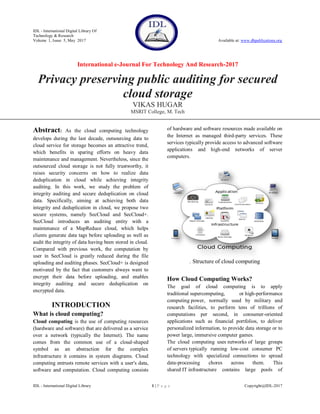 IDL - International Digital Library Of
Technology & Research
Volume 1, Issue 5, May 2017 Available at: www.dbpublications.org
International e-Journal For Technology And Research-2017
IDL - International Digital Library 1 | P a g e Copyright@IDL-2017
Privacy preserving public auditing for secured
cloud storage
VIKAS HUGAR
MSRIT College, M. Tech
Abstract: As the cloud computing technology
develops during the last decade, outsourcing data to
cloud service for storage becomes an attractive trend,
which benefits in sparing efforts on heavy data
maintenance and management. Nevertheless, since the
outsourced cloud storage is not fully trustworthy, it
raises security concerns on how to realize data
deduplication in cloud while achieving integrity
auditing. In this work, we study the problem of
integrity auditing and secure deduplication on cloud
data. Specifically, aiming at achieving both data
integrity and deduplication in cloud, we propose two
secure systems, namely SecCloud and SecCloud+.
SecCloud introduces an auditing entity with a
maintenance of a MapReduce cloud, which helps
clients generate data tags before uploading as well as
audit the integrity of data having been stored in cloud.
Compared with previous work, the computation by
user in SecCloud is greatly reduced during the file
uploading and auditing phases. SecCloud+ is designed
motivated by the fact that customers always want to
encrypt their data before uploading, and enables
integrity auditing and secure deduplication on
encrypted data.
INTRODUCTION
What is cloud computing?
Cloud computing is the use of computing resources
(hardware and software) that are delivered as a service
over a network (typically the Internet). The name
comes from the common use of a cloud-shaped
symbol as an abstraction for the complex
infrastructure it contains in system diagrams. Cloud
computing entrusts remote services with a user's data,
software and computation. Cloud computing consists
of hardware and software resources made available on
the Internet as managed third-party services. These
services typically provide access to advanced software
applications and high-end networks of server
computers.
. Structure of cloud computing
How Cloud Computing Works?
The goal of cloud computing is to apply
traditional supercomputing, or high-performance
computing power, normally used by military and
research facilities, to perform tens of trillions of
computations per second, in consumer-oriented
applications such as financial portfolios, to deliver
personalized information, to provide data storage or to
power large, immersive computer games.
The cloud computing uses networks of large groups
of servers typically running low-cost consumer PC
technology with specialized connections to spread
data-processing chores across them. This
shared IT infrastructure contains large pools of
 