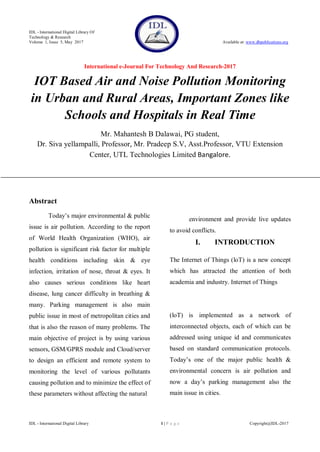 IDL - International Digital Library Of
Technology & Research
Volume 1, Issue 5, May 2017 Available at: www.dbpublications.org
International e-Journal For Technology And Research-2017
IDL - International Digital Library 1 | P a g e Copyright@IDL-2017
IOT Based Air and Noise Pollution Monitoring
in Urban and Rural Areas, Important Zones like
Schools and Hospitals in Real Time
Mr. Mahantesh B Dalawai, PG student,
Dr. Siva yellampalli, Professor, Mr. Pradeep S.V, Asst.Professor, VTU Extension
Center, UTL Technologies Limited Bangalore.
Abstract
Today’s major environmental & public
issue is air pollution. According to the report
of World Health Organization (WHO), air
pollution is significant risk factor for multiple
health conditions including skin & eye
infection, irritation of nose, throat & eyes. It
also causes serious conditions like heart
disease, lung cancer difficulty in breathing &
many. Parking management is also main
public issue in most of metropolitan cities and
that is also the reason of many problems. The
main objective of project is by using various
sensors, GSM/GPRS module and Cloud/server
to design an efficient and remote system to
monitoring the level of various pollutants
causing pollution and to minimize the effect of
these parameters without affecting the natural
environment and provide live updates
to avoid conflicts.
I. INTRODUCTION
The Internet of Things (loT) is a new concept
which has attracted the attention of both
academia and industry. Internet of Things
(loT) is implemented as a network of
interconnected objects, each of which can be
addressed using unique id and communicates
based on standard communication protocols.
Today’s one of the major public health &
environmental concern is air pollution and
now a day’s parking management also the
main issue in cities.
 