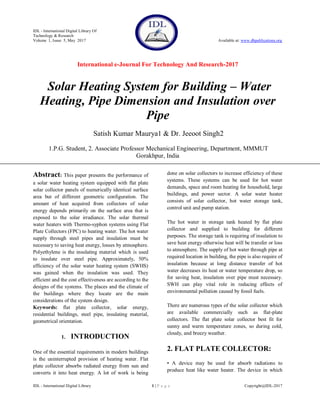 IDL - International Digital Library Of
Technology & Research
Volume 1, Issue 5, May 2017 Available at: www.dbpublications.org
International e-Journal For Technology And Research-2017
IDL - International Digital Library 1 | P a g e Copyright@IDL-2017
Solar Heating System for Building – Water
Heating, Pipe Dimension and Insulation over
Pipe
Satish Kumar Maurya1 & Dr. Jeeoot Singh2
1.P.G. Student, 2. Associate Professor Mechanical Engineering, Department, MMMUT
Gorakhpur, India
Abstract: This paper presents the performance of
a solar water heating system equipped with flat plate
solar collector panels of numerically identical surface
area but of different geometric configuration. The
amount of heat acquired from collectors of solar
energy depends primarily on the surface area that is
exposed to the solar irradiance. The solar thermal
water heaters with Thermo-syphon systems using Flat
Plate Collectors (FPC) to heating water. The hot water
supply through steel pipes and insulation must be
necessary to saving heat energy, losses by atmosphere.
Polyethylene is the insulating material which is used
to insulate over steel pipe. Approximately, 50%
efficiency of the solar water heating system (SWHS)
was gained when the insulation was used. They
efficient and the cost effectiveness are according to the
designs of the systems. The places and the climate of
the buildings where they locate are the main
considerations of the system design.
Keywords: flat plate collector, solar energy,
residential buildings, steel pipe, insulating material,
geometrical orientation.
1. INTRODUCTION
One of the essential requirements in modern buildings
is the uninterrupted provision of heating water. Flat
plate collector absorbs radiated energy from sun and
converts it into heat energy. A lot of work is being
done on solar collectors to increase efficiency of these
systems. These systems can be used for hot water
demands, space and room heating for household, large
buildings, and power sector. A solar water heater
consists of solar collector, hot water storage tank,
control unit and pump station.
The hot water in storage tank heated by flat plate
collector and supplied to building for different
purposes. The storage tank is requiring of insulation to
save heat energy otherwise heat will be transfer or loss
to atmosphere. The supply of hot water through pipe at
required location in building, the pipe is also require of
insulation because at long distance transfer of hot
water decreases its heat or water temperature drop, so
for saving heat, insulation over pipe must necessary.
SWH can play vital role in reducing effects of
environmental pollution caused by fossil fuels.
There are numerous types of the solar collector which
are available commercially such as flat-plate
collectors. The flat plate solar collector best fit for
sunny and warm temperature zones, so during cold,
cloudy, and breezy weather.
2. FLAT PLATE COLLECTOR:
• A device may be used for absorb radiations to
produce heat like water heater. The device in which
 