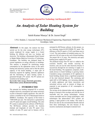 IDL - International Digital Library Of
Technology & Research
Volume 1, Issue 5, May 2017 Available at: www.dbpublications.org
International e-Journal For Technology And Research-2017
IDL - International Digital Library 1 | P a g e Copyright@IDL-2017
An Analysis of Solar Heating System for
Building
Satish Kumar Maurya1
& Dr. Jeeoot Singh2
1.P.G. Student, 2. Associate Professor Mechanical Engineering, Department, MMMUT
Gorakhpur, India
Abstract: In this paper, the analysis has been
carried out for the solar energy technologies (PV)
system employed for energy supply in a hostel
building for different end uses e.g. heating and
electricity. The building is Ramanujam Hostel located
in Madan Mohan Malaviya University of Technology,
Gorakhpur. The building was designed based on
current regulations on energy efficiency in buildings.
This analysis is designed for minimizing energy
consumption by the appropriate choice of the space
heating and electricity systems and to find the power
capacity of the hostel building. A major part of
electricity required for lighting, domestic appliances
and the functioning of space heating system is
generated through a PV system. The PV systems are
installed on the building roof.
Keywords: Solar energy, Electricity generation,
Photovoltaic system, Residential building.
1. INTRODUCTIO
The potential for building integrated PV to actively
mitigate electricity consumption and carbon emissions
at point of demand is highly significant. The solar PV
system is installed on the roof of Ramanujam hostel in
MMMUT, Gorakhpur. The capacity of this hostel is
73049 KWh per year. The total power is generated by
solar PV panel and supply overall buildings. The solar
PV system is analyzed by the software of RETScreen.
The RETScreen software provides the location
(latitude and longitude) of solar PV panel. Cost,
number of solar PV panel and its features will be
estimated by RETScreen software. In this project, we
use Samsung (mono-Si-LPC250SM) PV panel. The
efficiency of the PV panel is 15.62% and frame area is
1.6 m2. The total numbers of installed system are 176
and cover 282 m2 areas on the roof of hostel building.
The project life is 25 years. The electricity and space
heating power supply by PV panel.
The produced energy from PV and it is added to the
economic benefits, who besides receiving the
incentive, also can use the solar electricity directly or
successively through the net metering or supply it to
the hostel building. The equipment; computers, multi-
media devices in hostel buildings is growing fastest.
Cumulative energy consumption of AC appliances in
hostel building already forms a significant proportion
of the total electrical demand. The continuing and
rapid shift to LED lighting, ever increasing adoption
of mobile appliances and future innovations and
networked services such as internet of things are
expected to put proportion of AC consumption in
hostel building.
The savings can be obtained either with an appropriate
design or renewal of the envelope and with the use of
renewable and low energy technologies. Among
various renewable and low energy technologies, solar
technologies like photovoltaics (PV) systems are
gaining a rapid growth in the market. This trend is
driven not only by the environmental benefits derived
from these technologies, but also because of the
incentive mechanisms developed at national level.
 
