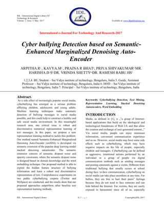 IDL - International Digital Library Of
Technology & Research
Volume 1, Issue 5, May 2017 Available at: www.dbpublications.org
International e-Journal For Technology And Research-2017
IDL - International Digital Library 1 | P a g e Copyright@IDL-2017
Cyber bullying Detection based on Semantic-
Enhanced Marginalized Denoising Auto-
Encoder
ARPITHA.R1
, KAVYA.M2
, PRAJNA R BHAT3
, PRIYA SHIVAKUMAR4
MR.
HARISHA.D S5
DR. VRINDA SHETTY6
DR. RAMESH BABU.HS7
1,2,3,4. BE, Student – Sai Vidya institute of technology, Bengaluru, India 5. Guide, Assistant
Professor – Sai Vidya institute of technology, Bengaluru, India 6. HOD – Sai Vidya institute of
technology, Bengaluru, India 7. Principal – Sai Vidya institute of technology, Bengaluru, India
Abstract:
As a side effect of increasingly popular social media,
cyberbullying has emerged as a serious problem
afflicting children, adolescents and young adults.
Machine learning techniques make automatic
detection of bullying messages in social media
possible, and this could help to construct a healthy and
safe social media environment. In this meaningful
research area, one critical issue is robust and
discriminative numerical representation learning of
text messages. In this paper, we propose a new
representation learning method to tackle this problem.
Our method named Semantic-Enhanced Marginalized
Denoising Auto-Encoder (smSDA) is developed via
semantic extension of the popular deep learning model
stacked denoising autoencoder. The semantic
extension consists of semantic dropout noise and
sparsity constraints, where the semantic dropout noise
is designed based on domain knowledge and the word
embedding technique. Our proposed method is able to
exploit the hidden feature structure of bullying
information and learn a robust and discriminative
representation of text. Comprehensive experiments on
two public cyberbullying corpora (Twitter and
MySpace) are conducted, and the results show that our
proposed approaches outperform other baseline text
representation learning methods..
Keywords: Cyberbullying Detection, Text Mining,
Representation Learning, Stacked Denoising
Autoencoders, Word Embedding
INTRODUCTION
Media, as defined in [1], is „‟a group of Internet-
based applications that build on the ideological and
technological foundations of Web 2.0, and that allow
the creation and exchange of user-generated content.„‟
Via social media, people can enjoy enormous
information, convenient communication experience
and so on. However, social media may have some side
effects such as cyberbullying, which may have
negative impacts on the life of people, especially
children and teenagers. Cyberbullying can be defined
as aggressive, intentional actions performed by an
individual or a group of people via digital
communication methods such as sending messages
and posting comments against a victim. Different from
traditional bullying that usually occurs at school
during face- to-face communication, cyberbullying on
social media can take place anywhere at any time. For
bullies, they are free to hurt their peers‟ feelings
because they do not need to face someone and can
hide behind the Internet. For victims, they are easily
exposed to harassment since all of us, especially
 