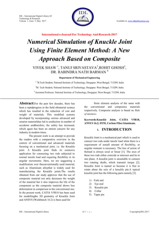 IDL - International Digital Library Of
Technology & Research
Volume 1, Issue 5, May 2017 Available at: www.dbpublications.org
International e-Journal For Technology And Research-2017
IDL - International Digital Library 1 | P a g e Copyright@IDL-2017
Numerical Simulation of Knuckle Joint
Using Finite Element Method: A New
Approach Based on Composite
VIVEK SHAW 1
, TANUJ SRIVASTAVA2
,ROHIT GHOSH3
,
DR. RABINDRA NATH BARMAN 4
Department of Mechanical Engineering
1, 3
B.Tech Student, National Institute of Technology, Durgapur; West Bengal, 713209, India
2
M. Tech Student, National Institute of Technology, Durgapur; West Bengal, 713209, India
4
Assistant Professor, National Institute of Technology, Durgapur; West Bengal, 713209, India
Abstract:For the past few decades, there has
been a rapidprogress in the field ofmaterial science
which has resulted in the reduction of cost and
weight of materials. This modified systems
developed by incorporating various advanced and
smarter materialshas led to areduction in number of
accidents andtherefore, the safety has increased,
which again has been an utmost concern for any
industry in modern times.
The present work is an attempt to provide
the readers with a comparative overview in the
context of conventional and advanced materials
focusing on a mechanical joint, i.e. the Knuckle
joint. A Knuckle joint finds its extensive
application for connecting two rods subjected to
normal tensile load and requiring flexibility in its
angular movements. Here, we are suggesting a
modification over theconventionally used material,
such as Aluminium alloythat is widely used for
manufacturing the Knuckle joints.The results
obtained from our study approves that the use of
composite material not only decreases the weight
of the material but it also improves the life of the
component as the composite material shows less
deformation in comparison to the conventional one.
In the present work, CATIA V5R18 has been used
for modellingthe 3D geometry of Knuckle Joint
and ANSYS (Workbench 16.2) is been used for
finite element analysis of the same with
the conventional and composites materials
respectively. Composite analysis is based on Rule
of mixtures.
Keywords:Knuckle Joint, CATIA V5R18,
ANSYS 16.2, FEM, Carbon FiberAluminum.
1. INTRODUCTION
Knuckle Joint is a mechanical part which is used to
connect two rods under tensile load when there is a
requirement of asmall amount of flexibility, or
angular moment is necessary. The line of action of
theload is always axial or linear [1]. The axes of
these two rods either coincide or intersect and lie in
one plane. A knuckle joint is unsuitable to connect
two rotating shafts, which transmit torque [2].
Knuckle Joint is named so because it is free to
rotate about the axis of a knuckle pin.A typical
knuckle joint has the following parts namely [3].
1) Fork end
2) Eye end
3) Knuckle pin
4) Collar
5) Taper pin
 