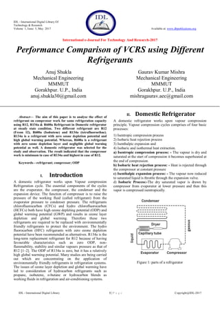 IDL - International Digital Library Of
Technology & Research
Volume 1, Issue 5, May 2017 Available at: www.dbpublications.org
International e-Journal For Technology And Research-2017
IDL - International Digital Library 1 | P a g e Copyright@IDL-2017
Performance Comparison of VCRS using Different
Refrigerants
Anuj Shukla
Mechanical Engineering
MMMUT
Gorakhpur. U.P., India
anuj.shukla30@gmail.com
Gaurav Kumar Mishra
Mechanical Engineering
MMMUT
Gorakhpur. U.P., India
mishragaurav.aec@gmail.com
Abstract— The aim of this paper is to analyse the effect of
refrigerant on compressor work for same refrigeration capacity
using R12, R134a & R600a Refrigerant in Domestic refrigerator
at steady state condition. Two different refrigerant are R12
(Freon 12), R600a (Isobutene) and R134a (tetrafluoroethae).
R134a is a refrigerant with zero ozone depletion potential and
high global warning potential. Whereas, R600a is a refrigerant
with zero ozone depletion layer and negligible global warning
potential as well. A domestic refrigerator was selected for the
study and observation. The result indicated that the compressor
work is minimum in case of R134a and highest in case of R12.
Keywords—refrigerant; compressor; ODP
I. Introduction
A domestic refrigerator works upon Vapour compression
Refrigeration cycle. The essential components of the cycles
are the evaporator, the compressor, the condenser and the
expansion device. The function of compressor is to raise the
pressure of the working fluid (called refrigerant) from the
evaporator pressure to condenser pressure. The refrigerants
chlorofluorocarbon (CFCs) and hydro chlorofluorocarbon
(HCFCs) both have high ozone depleting potential (ODP) and
global warming potential (GWP) and results in ozone layer
depletion and global warming. Therefore these two
refrigerants are required to be replaced with environmentally
friendly refrigerants to protect the environment. The hydro
fluorocarbon (HFC) refrigerants with zero ozone depletion
potential have been recommended as alternatives. R134a is the
long-term replacement refrigerant for R12 because of having
favourable characteristics such as zero ODP, non-
flammability, stability and similar vapours pressure as that of
R12 [1–2]. The ODP of R134a is zero, but it has a relatively
high global warming potential. Many studies are being carried
out which are concentrating on the application of
environmentally friendly refrigerants in refrigeration systems.
The issues of ozone layer depletion and global warming have
led to consideration of hydrocarbon refrigerants such as
propane, isobutene, n-butane or hydrocarbon blends as
working fluids in refrigeration and air-conditioning systems.
II. Domestic Refrigerator
A domestic refrigerator works upon vapour compression
principle. Vapour compression cycles comprises of four basic
processes:
1) Isentropic compression process
2) Isobaric heat rejection process
3) Isenthalpic expansion and
4) Isobaric and isothermal heat extraction.
a) Isentropic compression process: - The vapour is dry and
saturated at the start of compression it becomes superheated at
the end of compression.
b) Isobaric heat rejection process: - Heat is rejected through
the compressor at constant pressure
c) Isenthalpic expansion process: - The vapour now reduced
to saturated liquid is throttle through the expansion valve.
d) Isobaric Process:-The dry saturated vapor is drawn by
compressor from evaporator at lower pressure and then this
vapor is compressed isentropically.
Figure 1: parts of a refrigerator
 
