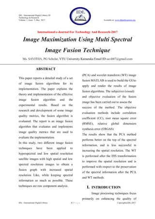 IDL - International Digital Library Of
Technology & Research
Volume 1, Issue 5, May 2017 Available at: www.dbpublications.org
International e-Journal For Technology And Research-2017
IDL - International Digital Library 1 | P a g e Copyright@IDL-2017
Image Maximization Using Multi Spectral
Image Fusion Technique
Ms. SAVITHA, PG Scholar, VTU University Karnataka Email ID:savib87@gmail.com
ABSTRACT
This paper reports a detailed study of a set
of image fusion algorithms for its
implementation. The paper explains the
theory and implementation of the effective
image fusion algorithm and the
experimental results. Based on the
research and development of some image
quality metrics, the fusion algorithm is
evaluated. The report is an image fusion
algorithm that evaluates and implements
image quality metrics that are used to
evaluate the implementation.
In this study, two different image fusion
techniques have been applied to
hyperspectral and low spatial resolution
satellite images with high spatial and low
spectral resolution images to obtain a
fusion graph with increased spatial
resolution Like, while keeping spectral
information as much as possible. These
techniques are raw component analysis
(PCA) and wavelet transform (WT) image
fusion MATLAB is used to build the GUto
apply and render the results of image
fusion algorithms. The subjective (visual)
and objective evaluation of the fusion
image has been carried out to assess the
success of the method. The objective
evaluation methods include correlation
coefficient (CC), root mean square error
(RMSE), relative global dimension
synthesis error (ERGAS)
The results show that the PCA method
performs better on the top of the spectral
information, and is less successful in
increasing the spatial resolution. The WT
is performed after the IHS transformation
to improve the spatial resolution and is
performed with respect to the preservation
of the spectral information after the PCA
and WT methods.
I. INTRODUCTION
Image processing techniques focus
primarily on enhancing the quality of
 