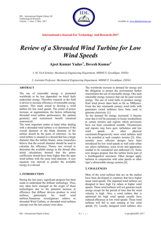 IDL - International Digital Library Of
Technology & Research
Volume 1, Issue 5, May 2017 Available at: www.dbpublications.org
International e-Journal For Technology And Research-2017
IDL - International Digital Library 1 | P a g e Copyright@IDL-2017
Review of a Shrouded Wind Turbine for Low
Wind Speeds
Ajeet Kumar Yadav1
, Devesh Kumar2
1, M. Tech Scholar, Mechanical Engineering Department, MMMUT, Gorakhpur, INDIA
2, Assistant Professor, Mechanical Engineering Department, MMMUT, Gorakhpur, INDIA
ABSTRACT
The use of renewable energy is promoted
worldwide to be less dependent on fossil fuels
andnuclear energy. Therefore research in the field
is driven to increase efficiency of renewable energy
systems. This study aimed to develop a wind
turbine for low wind speeds. The extent of power
increase, or augmentation, the factors influencing
shrouded wind turbine performance, the optimal
geometry and economical benefit remained
unanswered.
The most important matter at hand when dealing
with a shrouded wind turbine is to determine if the
overall diameter or the blade diameter of the
turbine should be the point of reference. As the
wind turbine is situated in a shroud that has a larger
diameter than the turbine blades, some researchers
believe that the overall diameter should be used to
calculate the efficiency Theory was revised to
determine the available energy in the shroud after
initial calculations showed that the power
coefficients should have been higher than the open
wind turbine with the same total diameter. A new
equation was derived to predict the available
energy in a shroud.
1. INTRODUCTION
During the last years, significant progress has been
made to understand the diffuser technology. Thus,
new ideas have emerged on the origin of those
technologies due to the potential increase in
efficiency that diffuser devices produce in wind
turbines, particularly for small wind
turbines.Numerous investigations relative to
shrouded Wind Turbine, or shrouded wind turbines
concept over the last century were done.
The worldwide increase in demand for energy and
the obligation to protect the environment further
rnecessitates the use of renewable energy. One such
renewable energy resource that can be used iswind
energy. The use of wind mills to produce energy
from wind power dates back as far as 3000years.
From the late nineteenth century wind mills with
generators (wind turbines) have been used to
generate electricity. [1]
As the demand for energy increased, it became
clear that it will be necessary to locate windturbines
at certain terrains and regions which previously
have not been considered suitable. Theseterrains
and regions may have gust, turbulence and low
wind speeds or other physical
constraints.Progressively more wind turbines tend
to be installed at such complex terrains [2]. Also,
recently more efficient designs have been
introduced for low wind speeds as well asfor urban
use where turbulence, noise levels and appearance
needed to be considered and addressed [3]. Some
new designs propose that the turbine forms part of
a buildingand/or structures. Other designs apply
turbines in conjunction with solar panels or other
type‟s ofrenewable energy systems [4].
2. CHALLENGES
Most of the wind turbines that are on the market
have been developed in countries that have higher
mean wind speeds. The imported wind turbines are
designed to have high Cp values at higher wind
speeds. These wind turbines will not generate much
energy except for the period of time that the wind
velocity is high. Also, a wind turbine that is
optimized for high wind speeds usually have
reduced efficiency at low wind speeds. These wind
turbines will fail to start rotating at low wind
speeds [5]. Locally designed wind turbines also
 