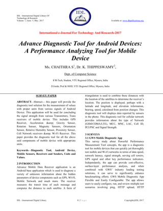 IDL - International Digital Library Of
Technology & Research
Volume 1, Issue 5, May 2017 Available at: www.dbpublications.org
International e-Journal For Technology And Research-2017
IDL - International Digital Library 1 | P a g e Copyright@IDL-2017
Advance Diagnostic Tool for Android Devices:
A Performance Analyzing Tool for Mobile
Device
Ms. CHAITHRA S1
, Dr. K. THIPPESWAMY2
,
Dept. of Computer Science
1 M-Tech, Student, VTU Regional Office, Mysuru, India
2 Guide, Prof & HOD, VTU Regional Office, Mysuru, India
SURVEY PAPER
ABSTRACT- Abstract— this paper will provide the
diagnostic tool solution for the measurement of values
with proper units from various signals of Android
Device. This application will be used for concluding
the signal strength from various Transmitters; Trans
receivers of mobile device. This includes GPS
Receiver, Acceleration &amp; Gravity Sensor,
Rotation Sensor, Magnetic Sensors, Orientation
Sensor, Relative Humidity Sensor, Proximity Sensor,
Cell Network receivers &amp; Wi-Fi Receiver. This
paper provides the diagnostic tool for all the above
said components of mobile device with appropriate
units.
Keywords—Diagnostic Tool, Android Device,
Mobile Sensors, Receivers and Senders, Units and
Values.
2 INTRODUCTION
Advance Mobile Data Receiver application is an
Android base application which is used to diagnose a
variety of unknown information about the hidden
parameters of device components such as GPS, WI-FI,
Mobile Network and much more. The receiver
measures the transit time of each message and
computes the distance to each satellite. A form of
triangulation is used to combine these distances with
the location of the satellites to determine the receiver’s
location. The position is displayed, perhaps with a
latitude and longitude, and elevation information,
bearing, speed, calculated from position changes. This
diagnostic tool will displays data reported by sensors
in the phone. This diagnostic tool for cellular network
provides information about the type of Network
(GSM/CDMA/LTE), MCC, MNC, LAC, Cell ID,
PCI/PSC and Signal Strength.
3 SURVEYS
3.1 GWS Mobile Diagnostic App
This survey study about Powerful Performance
Measurement Tool concepts, the app is a diagnostic
tool for mobile devices that can quickly yet thoroughly
test mobile and Wi-Fi networks in terms of data speed,
network latency, signal strength, serving cell towers,
GPS signal and other key performance indicators.
Independently, the app can provide cost-effective,
surface-layer performance analysis, and when
combined with GWS’ industry leading testing
solutions, it can serve to significantly enhance
benchmarking efforts. GWS Mobile Diagnostic App
Flexible and Easily Configurable: The app allows
users to easily configure, run, and review multiple test
scenarios involving ping, HTTP upload, HTTP
 