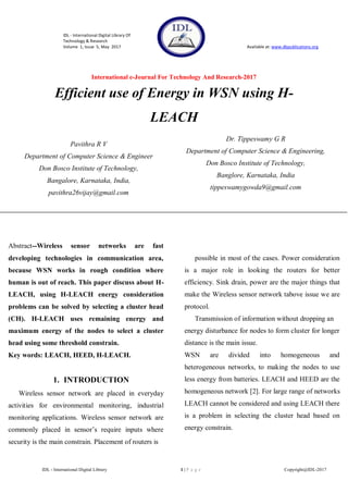 IDL - International Digital Library Of
Technology & Research
Volume 1, Issue 5, May 2017 Available at: www.dbpublications.org
International e-Journal For Technology And Research-2017
IDL - International Digital Library 1 | P a g e Copyright@IDL-2017
Efficient use of Energy in WSN using H-
LEACH
Abstract--Wireless sensor networks are fast
developing technologies in communication area,
because WSN works in rough condition where
human is out of reach. This paper discuss about H-
LEACH, using H-LEACH energy consideration
problems can be solved by selecting a cluster head
(CH). H-LEACH uses remaining energy and
maximum energy of the nodes to select a cluster
head using some threshold constrain.
Key words: LEACH, HEED, H-LEACH.
1. INTRODUCTION
Wireless sensor network are placed in everyday
activities for environmental monitoring, industrial
monitoring applications. Wireless sensor network are
commonly placed in sensor’s require inputs where
security is the main constrain. Placement of routers is
at uneven heights where human interaction is not
possible in most of the cases. Power consideration
is a major role in looking the routers for better
efficiency. Sink drain, power are the major things that
make the Wireless sensor network tabove issue we are
protocol.
Transmission of information without dropping an
energy disturbance for nodes to form cluster for longer
distance is the main issue.
WSN are divided into homogeneous and
heterogeneous networks, to making the nodes to use
less energy from batteries. LEACH and HEED are the
homogeneous network [2]. For large range of networks
LEACH cannot be considered and using LEACH there
is a problem in selecting the cluster head based on
energy constrain.
Pavithra R V
Department of Computer Science & Engineer
Don Bosco Institute of Technology,
Bangalore, Karnataka, India,
pavithra26vijay@gmail.com
Dr. Tippeswamy G R
Department of Computer Science & Engineering,
Don Bosco Institute of Technology,
Banglore, Karnataka, India
tippeswamygowda9@gmail.com
 