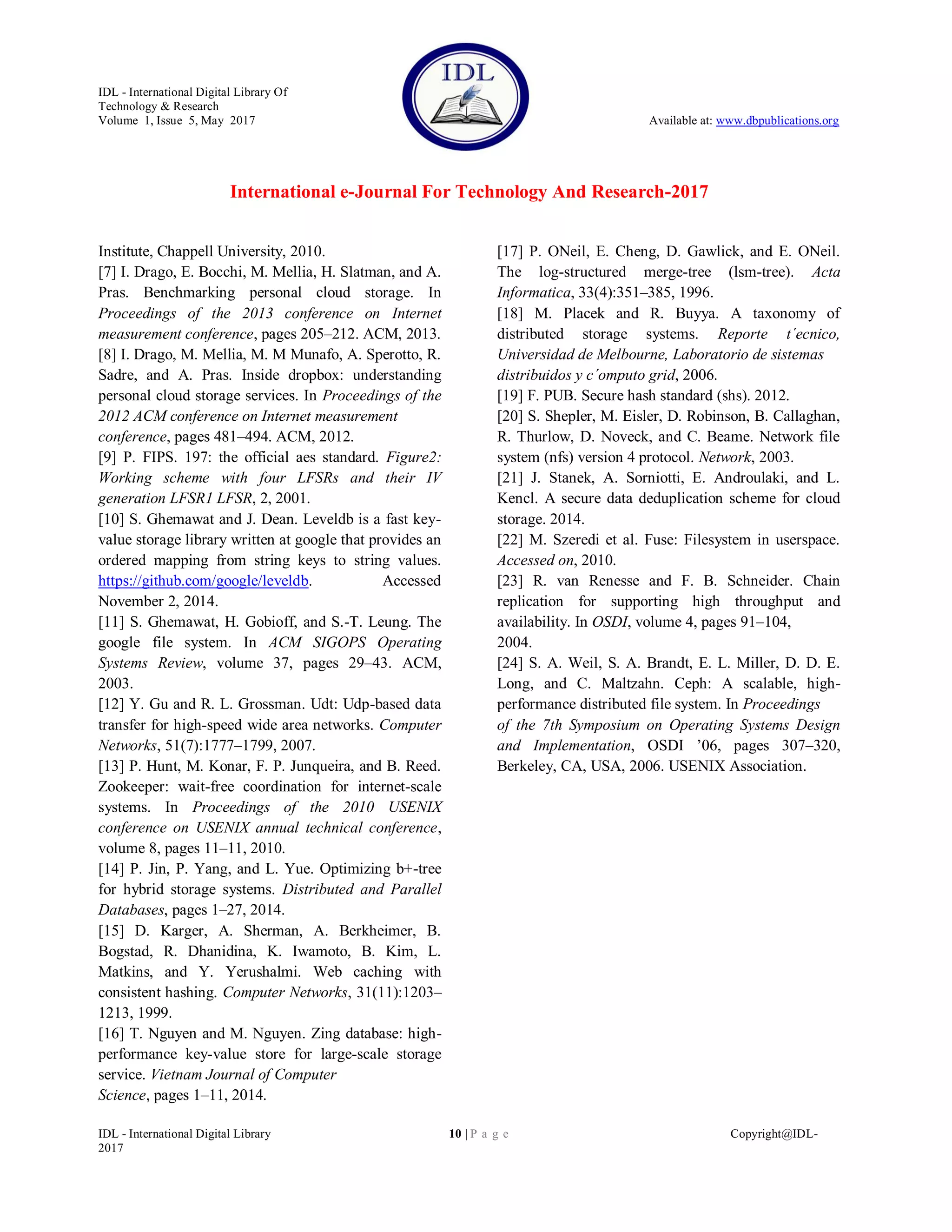 IDL - International Digital Library Of
Technology & Research
Volume 1, Issue 5, May 2017 Available at: www.dbpublications.org
International e-Journal For Technology And Research-2017
IDL - International Digital Library 10 | P a g e Copyright@IDL-
2017
Institute, Chappell University, 2010.
[7] I. Drago, E. Bocchi, M. Mellia, H. Slatman, and A.
Pras. Benchmarking personal cloud storage. In
Proceedings of the 2013 conference on Internet
measurement conference, pages 205–212. ACM, 2013.
[8] I. Drago, M. Mellia, M. M Munafo, A. Sperotto, R.
Sadre, and A. Pras. Inside dropbox: understanding
personal cloud storage services. In Proceedings of the
2012 ACM conference on Internet measurement
conference, pages 481–494. ACM, 2012.
[9] P. FIPS. 197: the official aes standard. Figure2:
Working scheme with four LFSRs and their IV
generation LFSR1 LFSR, 2, 2001.
[10] S. Ghemawat and J. Dean. Leveldb is a fast key-
value storage library written at google that provides an
ordered mapping from string keys to string values.
https://github.com/google/leveldb. Accessed
November 2, 2014.
[11] S. Ghemawat, H. Gobioff, and S.-T. Leung. The
google file system. In ACM SIGOPS Operating
Systems Review, volume 37, pages 29–43. ACM,
2003.
[12] Y. Gu and R. L. Grossman. Udt: Udp-based data
transfer for high-speed wide area networks. Computer
Networks, 51(7):1777–1799, 2007.
[13] P. Hunt, M. Konar, F. P. Junqueira, and B. Reed.
Zookeeper: wait-free coordination for internet-scale
systems. In Proceedings of the 2010 USENIX
conference on USENIX annual technical conference,
volume 8, pages 11–11, 2010.
[14] P. Jin, P. Yang, and L. Yue. Optimizing b+-tree
for hybrid storage systems. Distributed and Parallel
Databases, pages 1–27, 2014.
[15] D. Karger, A. Sherman, A. Berkheimer, B.
Bogstad, R. Dhanidina, K. Iwamoto, B. Kim, L.
Matkins, and Y. Yerushalmi. Web caching with
consistent hashing. Computer Networks, 31(11):1203–
1213, 1999.
[16] T. Nguyen and M. Nguyen. Zing database: high-
performance key-value store for large-scale storage
service. Vietnam Journal of Computer
Science, pages 1–11, 2014.
[17] P. ONeil, E. Cheng, D. Gawlick, and E. ONeil.
The log-structured merge-tree (lsm-tree). Acta
Informatica, 33(4):351–385, 1996.
[18] M. Placek and R. Buyya. A taxonomy of
distributed storage systems. Reporte t´ecnico,
Universidad de Melbourne, Laboratorio de sistemas
distribuidos y c´omputo grid, 2006.
[19] F. PUB. Secure hash standard (shs). 2012.
[20] S. Shepler, M. Eisler, D. Robinson, B. Callaghan,
R. Thurlow, D. Noveck, and C. Beame. Network file
system (nfs) version 4 protocol. Network, 2003.
[21] J. Stanek, A. Sorniotti, E. Androulaki, and L.
Kencl. A secure data deduplication scheme for cloud
storage. 2014.
[22] M. Szeredi et al. Fuse: Filesystem in userspace.
Accessed on, 2010.
[23] R. van Renesse and F. B. Schneider. Chain
replication for supporting high throughput and
availability. In OSDI, volume 4, pages 91–104,
2004.
[24] S. A. Weil, S. A. Brandt, E. L. Miller, D. D. E.
Long, and C. Maltzahn. Ceph: A scalable, high-
performance distributed file system. In Proceedings
of the 7th Symposium on Operating Systems Design
and Implementation, OSDI ’06, pages 307–320,
Berkeley, CA, USA, 2006. USENIX Association.
 
