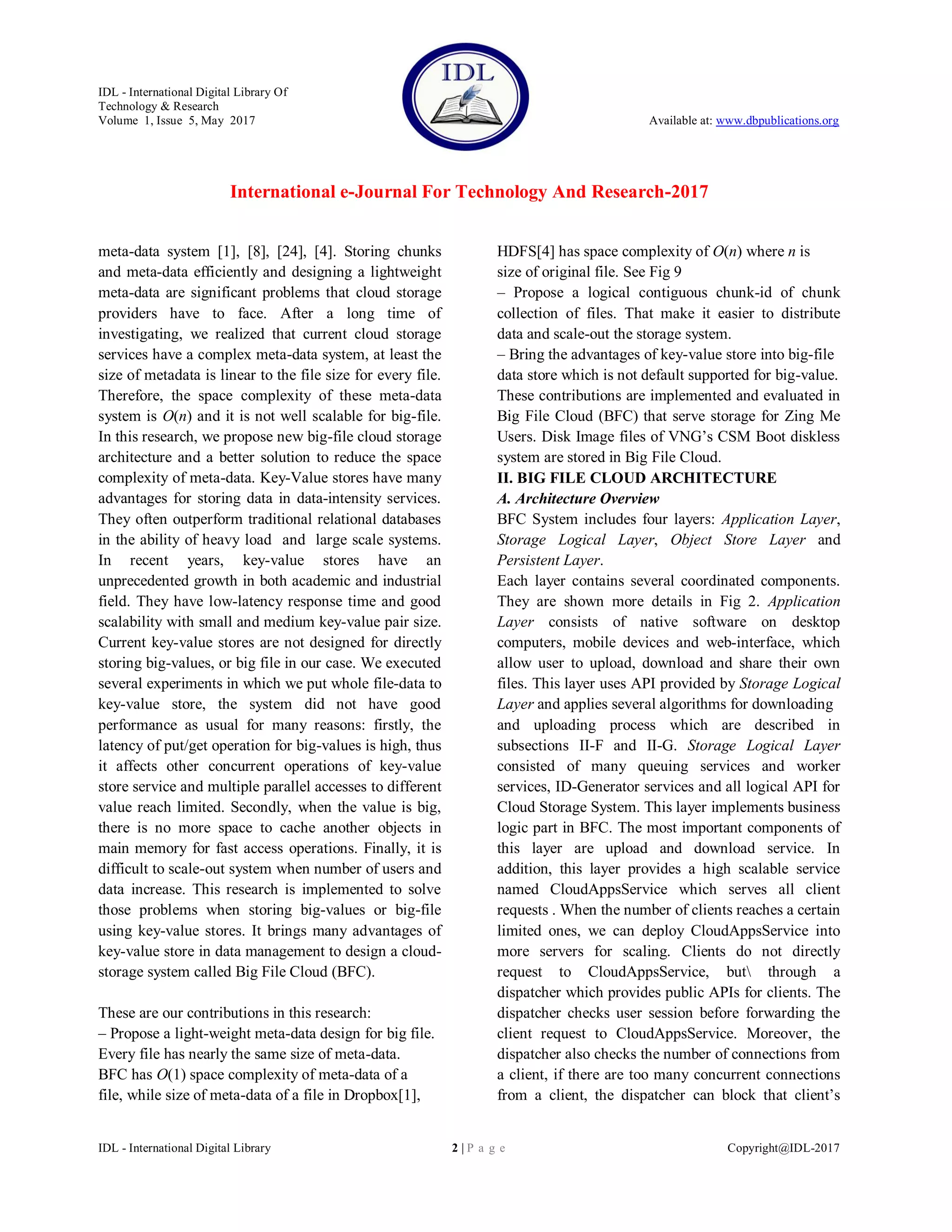IDL - International Digital Library Of
Technology & Research
Volume 1, Issue 5, May 2017 Available at: www.dbpublications.org
International e-Journal For Technology And Research-2017
IDL - International Digital Library 2 | P a g e Copyright@IDL-2017
meta-data system [1], [8], [24], [4]. Storing chunks
and meta-data efficiently and designing a lightweight
meta-data are significant problems that cloud storage
providers have to face. After a long time of
investigating, we realized that current cloud storage
services have a complex meta-data system, at least the
size of metadata is linear to the file size for every file.
Therefore, the space complexity of these meta-data
system is O(n) and it is not well scalable for big-file.
In this research, we propose new big-file cloud storage
architecture and a better solution to reduce the space
complexity of meta-data. Key-Value stores have many
advantages for storing data in data-intensity services.
They often outperform traditional relational databases
in the ability of heavy load and large scale systems.
In recent years, key-value stores have an
unprecedented growth in both academic and industrial
field. They have low-latency response time and good
scalability with small and medium key-value pair size.
Current key-value stores are not designed for directly
storing big-values, or big file in our case. We executed
several experiments in which we put whole file-data to
key-value store, the system did not have good
performance as usual for many reasons: firstly, the
latency of put/get operation for big-values is high, thus
it affects other concurrent operations of key-value
store service and multiple parallel accesses to different
value reach limited. Secondly, when the value is big,
there is no more space to cache another objects in
main memory for fast access operations. Finally, it is
difficult to scale-out system when number of users and
data increase. This research is implemented to solve
those problems when storing big-values or big-file
using key-value stores. It brings many advantages of
key-value store in data management to design a cloud-
storage system called Big File Cloud (BFC).
These are our contributions in this research:
– Propose a light-weight meta-data design for big file.
Every file has nearly the same size of meta-data.
BFC has O(1) space complexity of meta-data of a
file, while size of meta-data of a file in Dropbox[1],
HDFS[4] has space complexity of O(n) where n is
size of original file. See Fig 9
– Propose a logical contiguous chunk-id of chunk
collection of files. That make it easier to distribute
data and scale-out the storage system.
– Bring the advantages of key-value store into big-file
data store which is not default supported for big-value.
These contributions are implemented and evaluated in
Big File Cloud (BFC) that serve storage for Zing Me
Users. Disk Image files of VNG’s CSM Boot diskless
system are stored in Big File Cloud.
II. BIG FILE CLOUD ARCHITECTURE
A. Architecture Overview
BFC System includes four layers: Application Layer,
Storage Logical Layer, Object Store Layer and
Persistent Layer.
Each layer contains several coordinated components.
They are shown more details in Fig 2. Application
Layer consists of native software on desktop
computers, mobile devices and web-interface, which
allow user to upload, download and share their own
files. This layer uses API provided by Storage Logical
Layer and applies several algorithms for downloading
and uploading process which are described in
subsections II-F and II-G. Storage Logical Layer
consisted of many queuing services and worker
services, ID-Generator services and all logical API for
Cloud Storage System. This layer implements business
logic part in BFC. The most important components of
this layer are upload and download service. In
addition, this layer provides a high scalable service
named CloudAppsService which serves all client
requests . When the number of clients reaches a certain
limited ones, we can deploy CloudAppsService into
more servers for scaling. Clients do not directly
request to CloudAppsService, but through a
dispatcher which provides public APIs for clients. The
dispatcher checks user session before forwarding the
client request to CloudAppsService. Moreover, the
dispatcher also checks the number of connections from
a client, if there are too many concurrent connections
from a client, the dispatcher can block that client’s
 