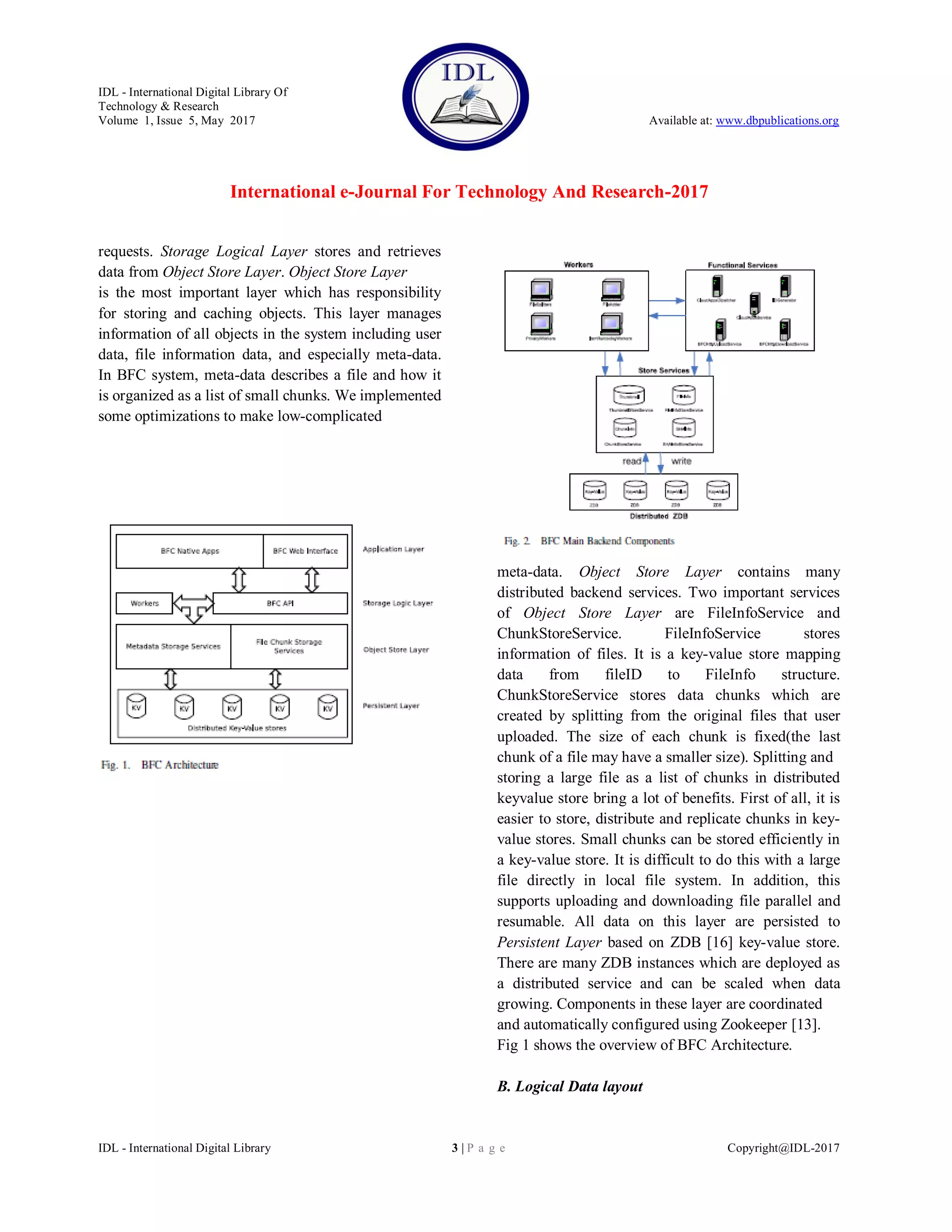 IDL - International Digital Library Of
Technology & Research
Volume 1, Issue 5, May 2017 Available at: www.dbpublications.org
International e-Journal For Technology And Research-2017
IDL - International Digital Library 3 | P a g e Copyright@IDL-2017
requests. Storage Logical Layer stores and retrieves
data from Object Store Layer. Object Store Layer
is the most important layer which has responsibility
for storing and caching objects. This layer manages
information of all objects in the system including user
data, file information data, and especially meta-data.
In BFC system, meta-data describes a file and how it
is organized as a list of small chunks. We implemented
some optimizations to make low-complicated
meta-data. Object Store Layer contains many
distributed backend services. Two important services
of Object Store Layer are FileInfoService and
ChunkStoreService. FileInfoService stores
information of files. It is a key-value store mapping
data from fileID to FileInfo structure.
ChunkStoreService stores data chunks which are
created by splitting from the original files that user
uploaded. The size of each chunk is fixed(the last
chunk of a file may have a smaller size). Splitting and
storing a large file as a list of chunks in distributed
keyvalue store bring a lot of benefits. First of all, it is
easier to store, distribute and replicate chunks in key-
value stores. Small chunks can be stored efficiently in
a key-value store. It is difficult to do this with a large
file directly in local file system. In addition, this
supports uploading and downloading file parallel and
resumable. All data on this layer are persisted to
Persistent Layer based on ZDB [16] key-value store.
There are many ZDB instances which are deployed as
a distributed service and can be scaled when data
growing. Components in these layer are coordinated
and automatically configured using Zookeeper [13].
Fig 1 shows the overview of BFC Architecture.
B. Logical Data layout
 