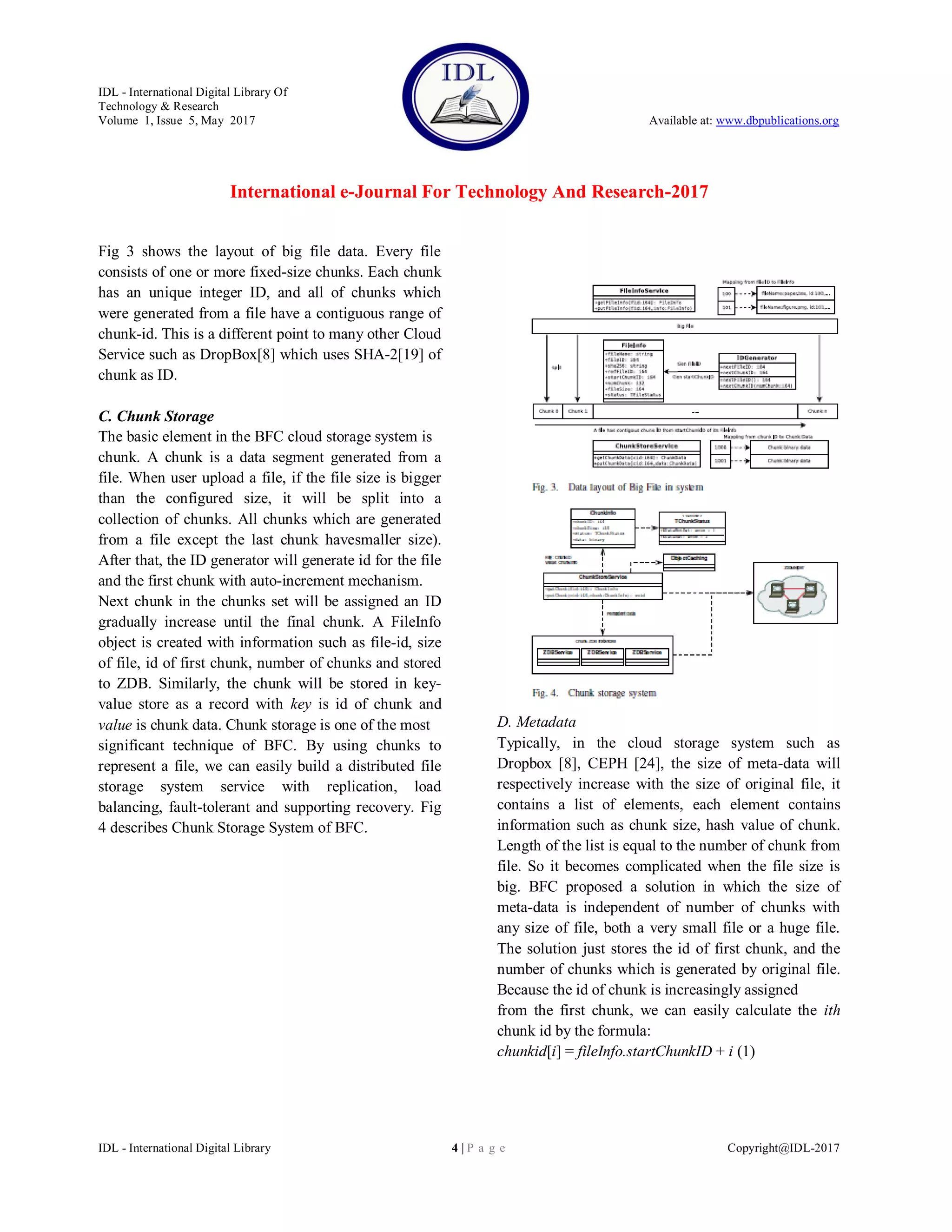 IDL - International Digital Library Of
Technology & Research
Volume 1, Issue 5, May 2017 Available at: www.dbpublications.org
International e-Journal For Technology And Research-2017
IDL - International Digital Library 4 | P a g e Copyright@IDL-2017
Fig 3 shows the layout of big file data. Every file
consists of one or more fixed-size chunks. Each chunk
has an unique integer ID, and all of chunks which
were generated from a file have a contiguous range of
chunk-id. This is a different point to many other Cloud
Service such as DropBox[8] which uses SHA-2[19] of
chunk as ID.
C. Chunk Storage
The basic element in the BFC cloud storage system is
chunk. A chunk is a data segment generated from a
file. When user upload a file, if the file size is bigger
than the configured size, it will be split into a
collection of chunks. All chunks which are generated
from a file except the last chunk havesmaller size).
After that, the ID generator will generate id for the file
and the first chunk with auto-increment mechanism.
Next chunk in the chunks set will be assigned an ID
gradually increase until the final chunk. A FileInfo
object is created with information such as file-id, size
of file, id of first chunk, number of chunks and stored
to ZDB. Similarly, the chunk will be stored in key-
value store as a record with key is id of chunk and
value is chunk data. Chunk storage is one of the most
significant technique of BFC. By using chunks to
represent a file, we can easily build a distributed file
storage system service with replication, load
balancing, fault-tolerant and supporting recovery. Fig
4 describes Chunk Storage System of BFC.
D. Metadata
Typically, in the cloud storage system such as
Dropbox [8], CEPH [24], the size of meta-data will
respectively increase with the size of original file, it
contains a list of elements, each element contains
information such as chunk size, hash value of chunk.
Length of the list is equal to the number of chunk from
file. So it becomes complicated when the file size is
big. BFC proposed a solution in which the size of
meta-data is independent of number of chunks with
any size of file, both a very small file or a huge file.
The solution just stores the id of first chunk, and the
number of chunks which is generated by original file.
Because the id of chunk is increasingly assigned
from the first chunk, we can easily calculate the ith
chunk id by the formula:
chunkid[i] = fileInfo.startChunkID + i (1)
 