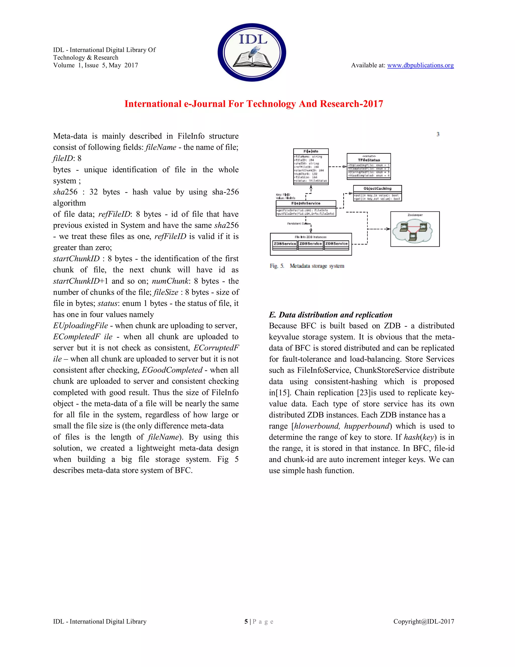 IDL - International Digital Library Of
Technology & Research
Volume 1, Issue 5, May 2017 Available at: www.dbpublications.org
International e-Journal For Technology And Research-2017
IDL - International Digital Library 5 | P a g e Copyright@IDL-2017
Meta-data is mainly described in FileInfo structure
consist of following fields: fileName - the name of file;
fileID: 8
bytes - unique identification of file in the whole
system ;
sha256 : 32 bytes - hash value by using sha-256
algorithm
of file data; refFileID: 8 bytes - id of file that have
previous existed in System and have the same sha256
- we treat these files as one, refFileID is valid if it is
greater than zero;
startChunkID : 8 bytes - the identification of the first
chunk of file, the next chunk will have id as
startChunkID+1 and so on; numChunk: 8 bytes - the
number of chunks of the file; fileSize : 8 bytes - size of
file in bytes; status: enum 1 bytes - the status of file, it
has one in four values namely
EUploadingFile - when chunk are uploading to server,
ECompletedF ile - when all chunk are uploaded to
server but it is not check as consistent, ECorruptedF
ile – when all chunk are uploaded to server but it is not
consistent after checking, EGoodCompleted - when all
chunk are uploaded to server and consistent checking
completed with good result. Thus the size of FileInfo
object - the meta-data of a file will be nearly the same
for all file in the system, regardless of how large or
small the file size is (the only difference meta-data
of files is the length of fileName). By using this
solution, we created a lightweight meta-data design
when building a big file storage system. Fig 5
describes meta-data store system of BFC.
E. Data distribution and replication
Because BFC is built based on ZDB - a distributed
keyvalue storage system. It is obvious that the meta-
data of BFC is stored distributed and can be replicated
for fault-tolerance and load-balancing. Store Services
such as FileInfoService, ChunkStoreService distribute
data using consistent-hashing which is proposed
in[15]. Chain replication [23]is used to replicate key-
value data. Each type of store service has its own
distributed ZDB instances. Each ZDB instance has a
range [hlowerbound, hupperbound) which is used to
determine the range of key to store. If hash(key) is in
the range, it is stored in that instance. In BFC, file-id
and chunk-id are auto increment integer keys. We can
use simple hash function.
 