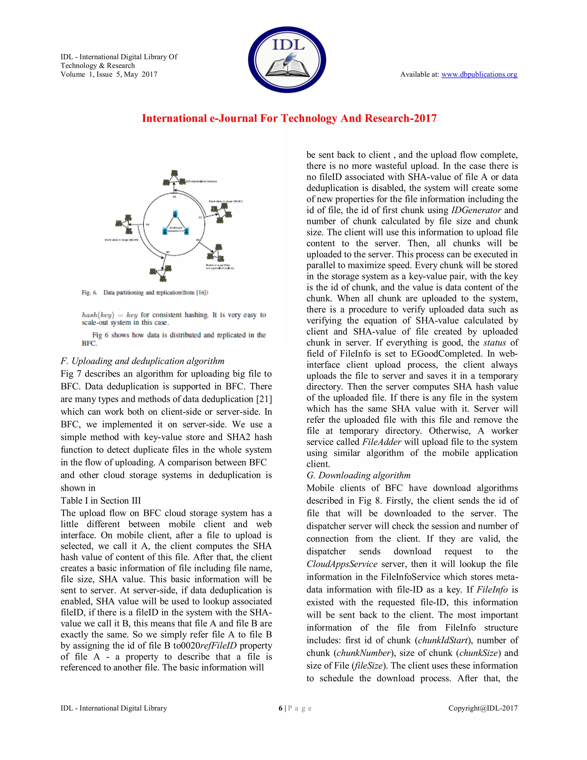 IDL - International Digital Library Of
Technology & Research
Volume 1, Issue 5, May 2017 Available at: www.dbpublications.org
International e-Journal For Technology And Research-2017
IDL - International Digital Library 6 | P a g e Copyright@IDL-2017
F. Uploading and deduplication algorithm
Fig 7 describes an algorithm for uploading big file to
BFC. Data deduplication is supported in BFC. There
are many types and methods of data deduplication [21]
which can work both on client-side or server-side. In
BFC, we implemented it on server-side. We use a
simple method with key-value store and SHA2 hash
function to detect duplicate files in the whole system
in the flow of uploading. A comparison between BFC
and other cloud storage systems in deduplication is
shown in
Table I in Section III
The upload flow on BFC cloud storage system has a
little different between mobile client and web
interface. On mobile client, after a file to upload is
selected, we call it A, the client computes the SHA
hash value of content of this file. After that, the client
creates a basic information of file including file name,
file size, SHA value. This basic information will be
sent to server. At server-side, if data deduplication is
enabled, SHA value will be used to lookup associated
fileID, if there is a fileID in the system with the SHA-
value we call it B, this means that file A and file B are
exactly the same. So we simply refer file A to file B
by assigning the id of file B to0020refFileID property
of file A - a property to describe that a file is
referenced to another file. The basic information will
be sent back to client , and the upload flow complete,
there is no more wasteful upload. In the case there is
no fileID associated with SHA-value of file A or data
deduplication is disabled, the system will create some
of new properties for the file information including the
id of file, the id of first chunk using IDGenerator and
number of chunk calculated by file size and chunk
size. The client will use this information to upload file
content to the server. Then, all chunks will be
uploaded to the server. This process can be executed in
parallel to maximize speed. Every chunk will be stored
in the storage system as a key-value pair, with the key
is the id of chunk, and the value is data content of the
chunk. When all chunk are uploaded to the system,
there is a procedure to verify uploaded data such as
verifying the equation of SHA-value calculated by
client and SHA-value of file created by uploaded
chunk in server. If everything is good, the status of
field of FileInfo is set to EGoodCompleted. In web-
interface client upload process, the client always
uploads the file to server and saves it in a temporary
directory. Then the server computes SHA hash value
of the uploaded file. If there is any file in the system
which has the same SHA value with it. Server will
refer the uploaded file with this file and remove the
file at temporary directory. Otherwise, A worker
service called FileAdder will upload file to the system
using similar algorithm of the mobile application
client.
G. Downloading algorithm
Mobile clients of BFC have download algorithms
described in Fig 8. Firstly, the client sends the id of
file that will be downloaded to the server. The
dispatcher server will check the session and number of
connection from the client. If they are valid, the
dispatcher sends download request to the
CloudAppsService server, then it will lookup the file
information in the FileInfoService which stores meta-
data information with file-ID as a key. If FileInfo is
existed with the requested file-ID, this information
will be sent back to the client. The most important
information of the file from FileInfo structure
includes: first id of chunk (chunkIdStart), number of
chunk (chunkNumber), size of chunk (chunkSize) and
size of File (fileSize). The client uses these information
to schedule the download process. After that, the
 