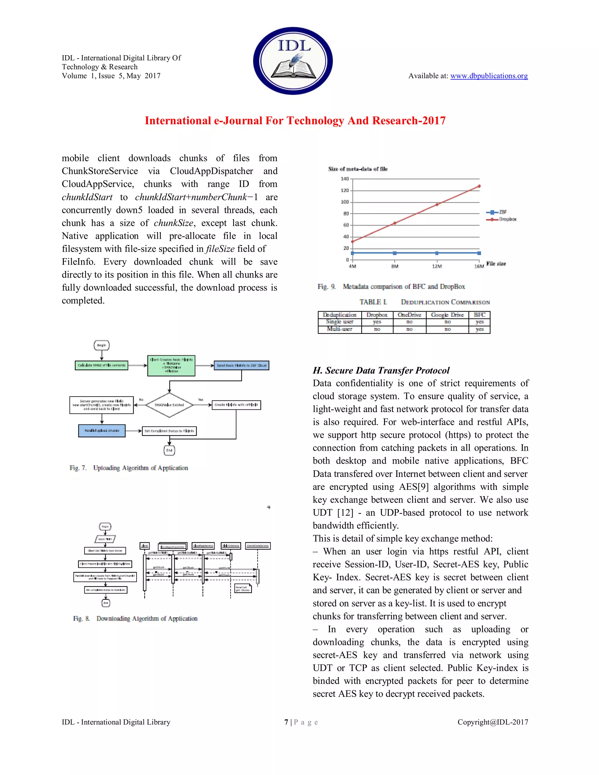 IDL - International Digital Library Of
Technology & Research
Volume 1, Issue 5, May 2017 Available at: www.dbpublications.org
International e-Journal For Technology And Research-2017
IDL - International Digital Library 7 | P a g e Copyright@IDL-2017
mobile client downloads chunks of files from
ChunkStoreService via CloudAppDispatcher and
CloudAppService, chunks with range ID from
chunkIdStart to chunkIdStart+numberChunk−1 are
concurrently down5 loaded in several threads, each
chunk has a size of chunkSize, except last chunk.
Native application will pre-allocate file in local
filesystem with file-size specified in fileSize field of
FileInfo. Every downloaded chunk will be save
directly to its position in this file. When all chunks are
fully downloaded successful, the download process is
completed.
H. Secure Data Transfer Protocol
Data confidentiality is one of strict requirements of
cloud storage system. To ensure quality of service, a
light-weight and fast network protocol for transfer data
is also required. For web-interface and restful APIs,
we support http secure protocol (https) to protect the
connection from catching packets in all operations. In
both desktop and mobile native applications, BFC
Data transfered over Internet between client and server
are encrypted using AES[9] algorithms with simple
key exchange between client and server. We also use
UDT [12] - an UDP-based protocol to use network
bandwidth efficiently.
This is detail of simple key exchange method:
– When an user login via https restful API, client
receive Session-ID, User-ID, Secret-AES key, Public
Key- Index. Secret-AES key is secret between client
and server, it can be generated by client or server and
stored on server as a key-list. It is used to encrypt
chunks for transferring between client and server.
– In every operation such as uploading or
downloading chunks, the data is encrypted using
secret-AES key and transferred via network using
UDT or TCP as client selected. Public Key-index is
binded with encrypted packets for peer to determine
secret AES key to decrypt received packets.
 